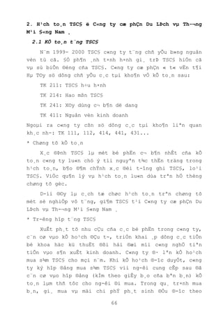 66
2. H¹ch to¸n TSC§ ë C«ng ty cæ phÇn Du LÞch vµ Th-¬ng
M¹i §«ng Nam ¸
2.1 KÕ to¸n t¨ng TSC§
N¨m 1999- 2000 TSC§ c«ng ty t¨ng chñ yÕu b»ng nguån
vèn tù cã. §Ó ph¶n ¸nh t×nh h×nh gi¸ trÞ TSC§ hiÖn cã
vµ sù biÕn ®éng cña TSC§. C«ng ty cæ phÇn « t« vËn t¶i
Hµ T©y sö dông chñ yÕu c¸c tµi kho¶n vÒ kÕ to¸n sau:
TK 211: TSC§ h÷u h×nh
TK 214: Hao mßn TSC§
TK 241: X©y dùng c¬ b¶n dë dang
TK 411: Nguån vèn kinh doanh
Ngoµi ra c«ng ty cßn sö dông c¸c tµi kho¶n liªn quan
kh¸c nh-: TK 111, 112, 414, 441, 431...
* Chøng tõ kÕ to¸n
X¸c ®Þnh TSC§ lµ mét bé phËn c¬ b¶n nhÊt cña kÕ
to¸n c«ng ty lu«n chó ý tíi nguyªn t¾c thËn träng trong
h¹ch to¸n, b¶o ®¶m chÝnh x¸c ®èi t-îng ghi TSC§, lo¹i
TSC§. ViÖc qu¶n lý vµ h¹ch to¸n lu«n dùa trªn hÖ thèng
chøng tõ gèc.
D-íi ®©y lµ c¸ch tæ chøc h¹ch to¸n trªn chøng tõ
mét sè nghiÖp vô t¨ng, gi¶m TSC§ t¹i C«ng ty cæ phÇn Du
LÞch vµ Th-¬ng M¹i §«ng Nam ¸
* Tr-êng hîp t¨ng TSC§
XuÊt ph¸t tõ nhu cÇu cña c¸c bé phËn trong c«ng ty,
c¨n cø vµo kÕ ho¹ch ®Çu t-, triÓn khai ¸p dông c¸c tiÕn
bé khoa häc kü thuËt ®ßi hái ®æi míi c«ng nghÖ tiªn
tiÕn vµo s¶n xuÊt kinh doanh. C«ng ty ®· lªn kÕ ho¹ch
mua s¾m TSC§ cho mçi n¨m. Khi kÕ ho¹ch ®-îc duyÖt, c«ng
ty ký hîp ®ång mua s¾m TSC§ víi ng-êi cung cÊp sau ®ã
c¨n cø vµo hîp ®ång (kÌm theo giÊy b¸o cña bªn b¸n) kÕ
to¸n lµm thñ tôc cho ng-êi ®i mua. Trong qu¸ tr×nh mua
b¸n, gi¸ mua vµ mäi chi phÝ ph¸t sinh ®Òu ®-îc theo
 