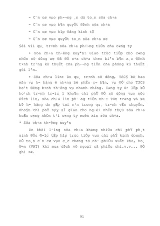 91
- C¨n cø vµo ph-¬ng ¸n dù to¸n söa ch÷a
- C¨n cø vµo b¶n quyÕt ®Þnh söa ch÷a
- C¨n cø vµo hîp ®ång kinh tÕ
- C¨n cø vµo quyÕt to¸n söa ch÷a xe
§èi víi qu¸ tr×nh söa ch÷a ph-¬ng tiÖn cña c«ng ty
+ Söa ch÷a th-êng xuyªn: Giao trùc tiÕp cho c«ng
nh©n sö dông xe ®ã ®Ó s÷a ch÷a theo biªn b¶n x¸c ®Þnh
t×nh tr¹ng kü thuËt cña ph-¬ng tiÖn cña phßng kü thuËt
göi lªn.
+ Söa ch÷a lín: Do qu¸ tr×nh sö dông, TSC§ bÞ hao
mßn vµ h- háng ë nh÷ng bé phËn c¬ b¶n, vµ ®Ó cho TSC§
ho¹t ®éng b×nh th-êng vµ nhanh chãng. C«ng ty ®· lËp kÕ
ho¹ch tr×nh tr-íc 1 kho¶n chi phÝ ®Ó sö dông vµo môc
®Ých lín, söa ch÷a lín ph-¬ng tiÖn nh-: T©n trang vá xe
bÞ h- háng do gÆp tai n¹n trong qu¸ tr×nh vËn chuyÓn.
Kho¶n chi phÝ nµy sÏ giao cho ng-êi nhËn thÇu söa ch÷a
hoÆc c«ng nh©n t¹i c«ng ty muèn xin söa ch÷a.
* Söa ch÷a th-êng xuyªn
Do khèi l-îng söa ch÷a kh«ng nhiÒu chi phÝ ph¸t
sinh ®Òu ®-îc tËp hîp trùc tiÕp vµo chi phÝ kinh doanh.
KÕ to¸n c¨n cø vµo c¸c chøng tõ nh- phiÕu xuÊt kho, ho¸
®¬n (VAT) khi mua dÞch vô ngoµi cã phiÕu chi.v.v... ®Ó
ghi sæ.
 
