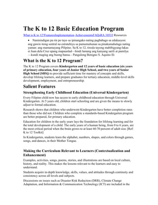 The K to 12 Basic Education Program
What is K to 12?FeaturesImplementation AchievementsFAQsRA 10533 Resources
• Naninindigan pa rin po tayo sa ipinangako nating pagbabago sa edukasyon:
ang gawin itong sentral na estratehiya sa pamumuhunan sa pinakamahalaga nating
yaman: ang mamamayang Pilipino. Sa K to 12, tiwala tayong mabibigyang-lakas
si Juan dela Cruz upang mapaunlad—hindi lamang ang kanyang sarili at pamilya
—kundi maging ang buong bansa.– Pangulong Benigno S. Aquino IIi
What is the K to 12 Program?
The K to 12 Program covers Kindergarten and 12 years of basic education (six years
of primary education, four years of Junior High School, and two years of Senior
High School [SHS]) to provide sufficient time for mastery of concepts and skills,
develop lifelong learners, and prepare graduates for tertiary education, middle-level skills
development, employment, and entrepreneurship.
Salient Features
Strengthening Early Childhood Education (Universal Kindergarten)
Every Filipino child now has access to early childhood education through Universal
Kindergarten. At 5 years old, children start schooling and are given the means to slowly
adjust to formal education.
Research shows that children who underwent Kindergarten have better completion rates
than those who did not. Children who complete a standards-based Kindergarten program
are better prepared, for primary education.
Education for children in the early years lays the foundation for lifelong learning and for
the total development of a child. The early years of a human being, from 0 to 6 years, are
the most critical period when the brain grows to at least 60-70 percent of adult size..
[Ref:
K to 12 Toolkit]
In Kindergarten, students learn the alphabet, numbers, shapes, and colors through games,
songs, and dances, in their Mother Tongue.
Making the Curriculum Relevant to Learners (Contextualization and
Enhancement)
Examples, activities, songs, poems, stories, and illustrations are based on local culture,
history, and reality. This makes the lessons relevant to the learners and easy to
understand.
Students acquire in-depth knowledge, skills, values, and attitudes through continuity and
consistency across all levels and subjects.
Discussions on issues such as Disaster Risk Reduction (DRR), Climate Change
Adaptation, and Information & Communication Technology (ICT) are included in the
 