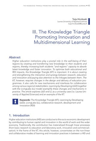 the knowledge triangle promoting innovation and multidimensional learning • 43
Tuija Hirvikoski
Laurea University of Applied Sciences
tuija.hirvikoski@laurea.fi
III. The Knowledge Triangle
Promoting Innovation and
Multidimensional Learning
Abstract
Higher education institutions play a pivotal role in the well-being of their
regions by creating and transferring new knowledge to their students and
regions, thereby increasing both students “and regions” capacity to absorb
latest knowledge and foster innovation. To optimise both educational and
RDI impacts, the Knowledge Triangle (KT) is important. It is about creating
and strengthening the interaction and synergy between research, education
and innovation and paying due attention to the linkages between them. The
KT, however, requires changes in the design and delivery of education pro-
grammes. It also calls for new mechanisms and interfaces for collaboration
among various regional stakeholders. Learning by Developing (LbD) together
with the LivingLabs (LL) model exemplify these changes and mechanisms in
practice. The article explores LbD and LL as a university case (i.e. Laurea Uni-
versity of Applied Sciences) and an example of the KT.
Keywords: The Knowledge Triangle (KT), Learning by Developing
(LbD), LivingLabs (LL), collaborative research, development and
innovation (RDI)
1. Introduction
Higher education institutions (HEI) are conducive to the socio-economic development
by contributing to human capital and innovation in the world of work and the wider
economy. Traditionally, the contribution has materialized through linear processes
(from basic research to education and laboratory work, innovation and commerciali-
sation). In the frame of the KT, this article, however, concentrates on the non-linear
and collaborative modes of learning and innovation practices in between a HEI and
 