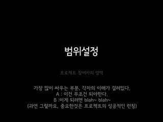 범위설정
        프로젝트 참여자의 영역


  가장 많이 싸우는 부분, 각자의 이해가 걸려있다.
        A : 이건 무조건 되야한다.
       B :이게 되려면 blah~ blah~
(과연 그럴까요, 중요한것은 프로젝트의 성공적인 런칭)
 