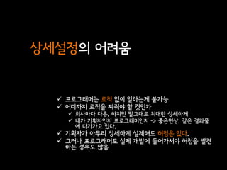 상세설정의 어려움


   프로그래머는 로직 없이 일하는게 불가능
   어디까지 로직을 짜줘야 할 것인가
     회사마다 다름, 하지만 말그대로 최대한 상세하게
     내가 기획자인지 프로그래머인지 -> 좋은현상, 같은 결과물
      에 다가가고 있다.
   기획자가 아무리 상세하게 설계해도 허점은 있다.
   그러나 프로그래머도 실제 개발에 들어가서야 허점을 발견
    하는 경우도 많음
 
