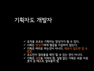기획자도 개발자


  로직을 모르는 기획자는 망상가가 될 수 있다.
  사회는 망상가에게 월급을 지급하지 않는다.
  기획은 머리로 하는것이 아니다. 해보지 않으면 알 수
   없음
  코드만이 결과물을 확인 할 수 있는 것이 아니다.
  기획은 실험을 거쳐야 함, 실험 없는 기획은 최종 아웃
   풋이 곧 테스트 결과물이 됨
 