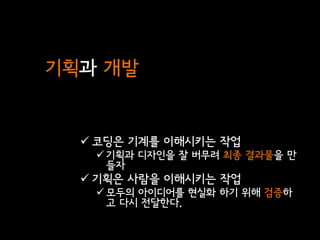 기획과 개발


   코딩은 기계를 이해시키는 작업
    기획과 디자인을 잘 버무려 최종 결과물을 만
     들자
   기획은 사람을 이해시키는 작업
    모두의 아이디어를 현실화 하기 위해 검증하
     고 다시 전달한다.
 