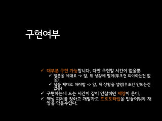 구현여부


  대부분 구현 가능합니다. 다만 구현할 시간이 없을뿐
    질문을 제대로 -> 앞, 뒤 상황에 맞게(무조건 되야하는건 없
     음)
    답을 제대로 해야함 -> 앞, 뒤 상황을 설명(무조건 안되는건
     없음)
  구현하는데 드는 시간이 감이 안잡히면 재앙이 온다.
  핵심 피쳐를 정하고 개발자도 프로토타입을 만들어둬야 재
   앙을 막을수있다.
 