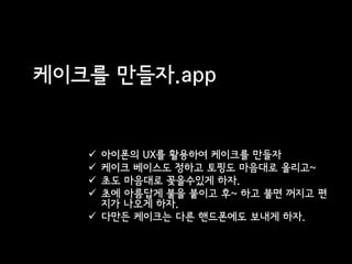 케이크를 만들자.app


    아이폰의 UX를 활용하여 케이크를 만들자
    케이크 베이스도 정하고 토핑도 마음대로 올리고~
    초도 마음대로 꽂을수있게 하자.
    초에 아름답게 불을 붙이고 후~ 하고 불면 꺼지고 편
     지가 나오게 하자.
    다만든 케이크는 다른 핸드폰에도 보내게 하자.
 