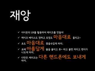 재앙
 아이폰의 UX를 활용하여 케이크를 만들자

 케이크 베이스도 정하고 토핑도   마음대로    올리고~

 초도   마음대로    꽂을수있게 하자.

   초에 아름답게    불을 붙이고 후~ 하고 불면 꺼지고 편지가
    나오게 하자.

 다만든 케이크는    다른 핸드폰에도 보내게
  하자.
 