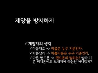 재앙을 방지하자


  개발자의 생각
  마음대로 -> 마음은 누구 기준인가.
  아름답게 -> 아름다움은 누구 기준인가.
  다른 핸드폰 -> 핸드폰의 범위는? 설마 기
   존 피쳐폰에도 보내져야 하는건 아니겠지?
 