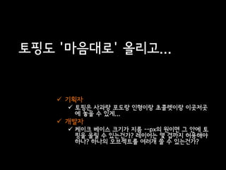 토핑도 '마음대로' 올리고...


     기획자
       토핑은 사과랑 포도랑 인형이랑 초콜렛이랑 이곳저곳
        에 놓을 수 있게...
     개발자
       케이크 베이스 크기가 지름 --px의 원이면 그 안에 토
        핑을 올릴 수 있는건가? 레이어는 몇 겹까지 허용해야
        하나? 하나의 오브젝트를 여러개 쓸 수 있는건가?
 