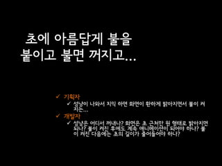 초에 아름답게 불을
붙이고 불면 꺼지고...

    기획자
      성냥이 나와서 치익 하면 화면이 환하게 밝아지면서 불이 켜
       지는...
    개발자
      성냥은 어디서 꺼내나? 화면은 초 근처만 원 형태로 밝아지면
       되나? 불이 켜진 후에도 계속 애니메이션이 되어야 하나? 불
       이 켜진 다음에는 초의 길이가 줄어들어야 하나?
 