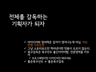 전체를 감독하는
 기획자가 되자

    아이디어와 창의력은 갑자기 생겨나는게 아님, 아는
     만큼 나오는것
    그냥 스토리보드만 찍어낸다면 연봉이 오르지 않는다.
    축구감독은 축구선수 출신이어야함, 전문영역을 키우
     자
      프로그래밍이던 디자인이던 배우세요
    좋은축구선수 ≠ 좋은축구감독
 