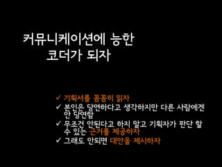 커뮤니케이션에 능한
  코더가 되자

   기획서를 꼼꼼히 읽자
   본인은 당연하다고 생각하지만 다른 사람에겐
    안 당연함
   무조건 안된다고 하지 말고 기획자가 판단 할
    수 있는 근거를 제공하자
   그래도 안되면 대안을 제시하자
 