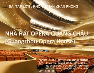 NHÀ HÁT OPERA QUẢNG CHÂU
(Guangzhou Opera House)
GVBM: THẦY. KTS DIÊU HOÀI DŨNG
SVTH : PHAN HẬU GIANG_MSSV :1051014916
NGUYỄN CÔNG ĐỨC_MSSV: 10510104894
NGUYỄN MINH TUẤN_MSSV: 10510107241
LỚP : KT10_CT
BÀI TẬP LỚN : KHÔNG GIAN KHÁN PHÒNG
 