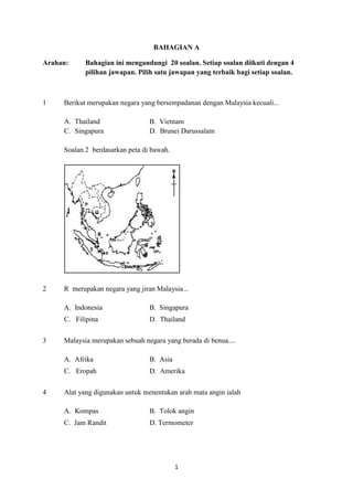 BAHAGIAN A

Arahan:     Bahagian ini mengandungi 20 soalan. Setiap soalan diikuti dengan 4
            pilihan jawapan. Pilih satu jawapan yang terbaik bagi setiap soalan.



1    Berikut merupakan negara yang bersempadanan dengan Malaysia kecuali...

     A. Thailand                 B. Vietnam
     C. Singapura                D. Brunei Darussalam

     Soalan 2 berdasarkan peta di bawah.




2    R merupakan negara yang jiran Malaysia...

     A. Indonesia                B. Singapura
     C. Filipina                 D. Thailand

3    Malaysia merupakan sebuah negara yang berada di benua....

     A. Afrika                   B. Asia
     C. Eropah                   D. Amerika

4    Alat yang digunakan untuk menentukan arah mata angin ialah

     A. Kompas                   B. Tolok angin
     C. Jam Randit               D. Termometer




                                           1
 