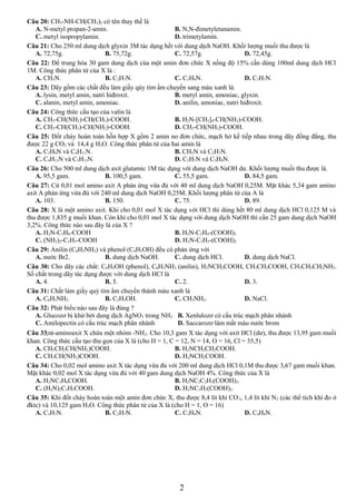 Câu 20: CH3-NH-CH(CH3)2 có tên thay thế là 
A. N-metyl propan-2-amin. B. N,N-đimetyletanamin. 
C. metyl isopropylamin. D. trimetylamin. 
Câu 21: Cho 250 ml dung dịch glyxin 3M tác dụng hết với dung dịch NaOH. Khối lượng muối thu được là 
A. 72,75g. B. 75,72g. C. 72,57g. D. 72,45g. 
Câu 22: Để trung hòa 30 gam dung dịch của một amin đơn chức X nồng độ 15% cần dùng 100ml dung dịch HCl 
1M. Công thức phân tử của X là : 
A. CH5N. B. C2H7N. C. C3H9N. D. C3H7N. 
Câu 23: Dãy gồm các chất đều làm giấy qùy tím ẩm chuyển sang màu xanh là: 
A. lysin, metyl amin, natri hiđroxit. B. metyl amin, amoniac, glyxin. 
C. alanin, metyl amin, amoniac. D. anilin, amoniac, natri hiđroxit. 
Câu 24: Công thức cấu tạo của valin là 
A. CH3-CH(NH2)-CH(CH3)-COOH. B. H2N-[CH2]4-CH(NH2)-COOH. 
C. CH3-CH(CH3)-CH(NH2)-COOH. D. CH3-CH(NH2)-COOH. 
Câu 25: Đốt cháy hoàn toàn hỗn hợp X gồm 2 amin no đơn chức, mạch hở kế tiếp nhau trong dãy đồng đẳng, thu 
được 22 g CO2 và 14,4 g H2O. Công thức phân tử của hai amin là 
A. C3H9N và C4H11N. B. CH5N và C2H7N. 
C. C4H11N và C5H13N. D. C2H7N và C3H9N. 
Câu 26: Cho 500 ml dung dịch axit glutamic 1M tác dụng với dung dịch NaOH dư. Khối lượng muối thu được là. 
A. 95,5 gam. B. 100,5 gam. C. 55,5 gam. D. 84,5 gam. 
Câu 27: Cứ 0,01 mol amino axit A phản ứng vừa đủ với 40 ml dung dịch NaOH 0,25M. Mặt khác 5,34 gam amino 
axit A phản ứng vừa đủ với 240 ml dung dịch NaOH 0,25M. Khối lượng phân tử của A là 
A. 103. B. 150. C. 75. D. 89. 
Câu 28: X là một amino axit. Khi cho 0,01 mol X tác dụng với HCl thì dùng hết 80 ml dung dịch HCl 0,125 M và 
thu được 1,835 g muối khan. Còn khi cho 0,01 mol X tác dụng với dung dịch NaOH thì cần 25 gam dung dịch NaOH 
3,2%. Công thức nào sau đây là của X ? 
A. H2N-C3H6-COOH B. H2N-C2H4-(COOH)2 
C. (NH2)2-C3H5-COOH D. H2N-C3H5-(COOH)2 
Câu 29: Anilin (C6H5NH2) và phenol (C6H5OH) đều có phản ứng với 
A. nước Br2. B. dung dịch NaOH. C. dung dịch HCl. D. dung dịch NaCl. 
Câu 30: Cho dãy các chất: C6H5OH (phenol), C6H5NH2 (anilin), H2NCH2COOH, CH3CH2COOH, CH3CH2CH2NH2. 
Số chất trong dãy tác dụng được với dung dịch HCl là 
A. 4. B. 5. C. 2. D. 3. 
Câu 31: Chất làm giấy quỳ tím ẩm chuyển thành màu xanh là 
A. C6H5NH2. B. C2H5OH. C. CH3NH2. D. NaCl. 
Câu 32: Phát biểu nào sau đây là đúng ? 
A. Glucozơ bị khử bởi dung dịch AgNO3 trong NH3 B. Xenlulozơ có cấu trúc mạch phân nhánh 
C. Amilopectin có cấu trúc mạch phân nhánh D. Saccarozơ làm mất màu nước brom 
Câu 33:a-aminoaxit X chứa một nhóm -NH2. Cho 10,3 gam X tác dụng với axit HCl (dư), thu được 13,95 gam muối 
khan. Công thức cấu tạo thu gọn của X là (cho H = 1, C = 12, N = 14, O = 16, Cl = 35,5) 
A. CH3CH2CH(NH2)COOH. B. H2NCH2CH2COOH. 
C. CH3CH(NH2)COOH. D. H2NCH2COOH. 
Câu 34: Cho 0,02 mol amino axit X tác dụng vừa đủ với 200 ml dung dịch HCl 0,1M thu được 3,67 gam muối khan. 
Mặt khác 0,02 mol X tác dụng vừa đủ với 40 gam dung dịch NaOH 4%. Công thức của X là 
A. H2NC3H6COOH. B. H2NC2C2H3(COOH)2. 
C. (H2N)2C3H5COOH. D. H2NC3H5(COOH)2. 
Câu 35: Khi đốt cháy hoàn toàn một amin đơn chức X, thu được 8,4 lít khí CO2, 1,4 lít khí N2 (các thể tích khí đo ở 
đktc) và 10,125 gam H2O. Công thức phân tử của X là (cho H = 1, O = 16) 
A. C3H7N. B. C2H7N. C. C3H9N. D. C4H9N. 
2 
