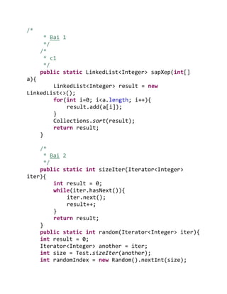 /*
* Bai 1
*/
/*
* c1
*/
public static LinkedList<Integer> sapXep(int[]
a){
LinkedList<Integer> result = new
LinkedList<>();
for(int i=0; i<a.length; i++){
result.add(a[i]);
}
Collections.sort(result);
return result;
}
/*
* Bai 2
*/
public static int sizeIter(Iterator<Integer>
iter){
int result = 0;
while(iter.hasNext()){
iter.next();
result++;
}
return result;
}
public static int random(Iterator<Integer> iter){
int result = 0;
Iterator<Integer> another = iter;
int size = Test.sizeIter(another);
int randomIndex = new Random().nextInt(size);
 