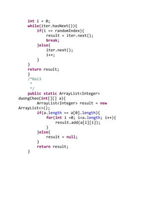 int i = 0;
while(iter.hasNext()){
if(i == randomIndex){
result = iter.next();
break;
}else{
iter.next();
i++;
}
}
return result;
}
/*Bai3
*
*/
public static ArrayList<Integer>
duongCheo(int[][] a){
ArrayList<Integer> result = new
ArrayList<>();
if(a.length == a[0].length){
for(int i =0; i<a.length; i++){
result.add(a[i][i]);
}
}else{
result = null;
}
return result;
}
 