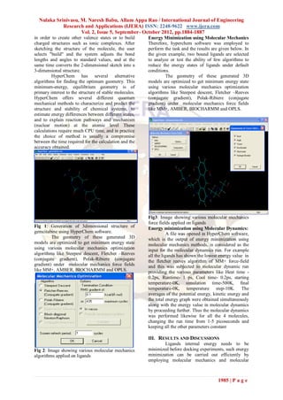 Nulaka Srinivasu, M. Naresh Babu, Allam Appa Rao / International Journal of Engineering
            Research and Applications (IJERA) ISSN: 2248-9622 www.ijera.com
                    Vol. 2, Issue 5, September- October 2012, pp.1884-1887
in order to create other valence states or to build      Energy Minimization using Molecular Mechanics
charged structures such as ionic complexes. After        Therefore, hyperchem software was employed to
sketching the structure of the molecule, the user        perform the task and the results are given below. In
selects "build" and the system adjusts the bond          the given example, two bound ligands are selected
lengths and angles to standard values, and at the        to analyze or test the ability of few algorithms to
same time converts the 2-dimensional sketch into a       reduce the energy states of ligands under default
3-dimensional structure.                                 conditions.
         HyperChem has several alternative                        The geometry of these generated 3D
algorithms for finding the optimum geometry. This        models are optimized to get minimum energy state
minimum-energy, equilibrium geometry is of               using various molecular mechanics optimization
primary interest to the structure of stable molecules.   algorithms like Steepest descent, Fletcher –Reeves
HyperChem offers several different quantum               (conjugate gradient), Polak-Ribiere (conjugate
mechanical methods to characterize and predict the       gradient) under molecular mechanics force fields
structure and stability of chemical systems, to          like MM+, AMBER, BIOCHARMM and OPLS.
estimate energy differences between different states,
and to explain reaction pathways and mechanism
(nuclear motion) at the atomic level These
calculations require much CPU time, and in practice
the choice of method is usually a compromise
between the time required for the calculation and the
accuracy obtained.




                                                         Fig3: Image showing various molecular mechanics
                                                         force fields applied on ligands
Fig 1: Generation of 3dimensional structure of           Energy minimization using Molecular Dynamics:
gemcitabine using HyperChem software.                               A file was opened in HyperChem software,
         The geometry of these generated 3D              which is the output of energy minimization using
models are optimized to get minimum energy state         molecular mechanics methods, is considered as the
using various molecular mechanics optimization           input for the molecular dynamics run. For example
algorithms like Steepest descent, Fletcher –Reeves       all the ligands has shown the lowest energy value in
(conjugate gradient), Polak-Ribiere (conjugate           the fletcher reeves algorithm of MM+ force-field
gradient) under molecular mechanics force fields         and this was subjected to molecular dynamic run
like MM+, AMBER, BIOCHARMM and OPLS.                     providing the various parameters like Heat time -
                                                         0.2ps, Runtime- 1 ps, Cool time- 0.2ps, starting
                                                         temperature-0K, simulation time-500K, final
                                                         temperature-0K, temperature step-10K. The
                                                         averages of the potential energy, kinetic energy and
                                                         the total energy graph were obtained simultaneously
                                                         along with the energy value in molecular dynamics
                                                         by proceeding further. Thus the molecular dynamics
                                                         was performed likewise for all the 4 molecules,
                                                         changing the run time from 1-5 picoseconds and
                                                         keeping all the other parameters constant

                                                         III. RESULTS AND DISCUSSIONS
                                                                 Ligands internal energy needs to be
Fig 2: Image showing various molecular mechanics         minimized before docking experiments, such energy
algorithms applied on ligands                            minimization can be carried out efficiently by
                                                         employing molecular mechanics and molecular



                                                                                             1985 | P a g e
 
