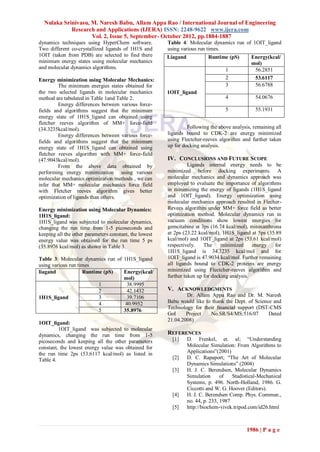 Nulaka Srinivasu, M. Naresh Babu, Allam Appa Rao / International Journal of Engineering
            Research and Applications (IJERA) ISSN: 2248-9622 www.ijera.com
                    Vol. 2, Issue 5, September- October 2012, pp.1884-1887
dynamics techniques using HyperChem software.           Table 4: Molecular dynamics run of 1OIT_ligand
Two different co-crystallized ligands of 1H1S and       using various run times.
1OIT (taken from PDB) are selected to find there        Liagand            Runtime (pS)        Energy(kcal/
minimum energy states using molecular mechanics                                                mol)
and molecular dynamics algorithms.                                                 1            56.2851
Energy minimization using Molecular Mechanics:                                     2            53.6117
         The minimum energies states obtained for                                  3            56.6788
the two selected ligands in molecular mechanics         1OIT_ligand
method are tabulated in Table 1and Table 2.                                        4             54.0676
         Energy differences between various force-
fields and algorithms suggest that the minimum                                     5             55.1931
energy state of 1H1S_ligand can obtained using
fletcher reeves algorithm of MM+ force-field
(34.3235kcal/mol).                                               Following the above analysis, remaining all
         Energy differences between various force-      ligands bound to CDK-2 are energy minimized
fields and algorithms suggest that the minimum          using Flectcher-reeves algorithm and further taken
energy state of 1H1S_ligand can obtained using          up for docking analysis.
fletcher reeves algorithm with MM+ force-field
(47.9043kcal/mol).                                      IV. CONCLUSIONS AND FUTURE SCOPE
         From the above data obtained by                          Ligands internal energy needs to be
performing energy minimization using various            minimized before docking experiments. A
molecular mechanics optimization methods , we can       molecular mechanics and dynamics approach was
infer that MM+ molecular mechanics force field          employed to evaluate the importance of algorithms
with Fletcher reeves algorithm gives better             in minimizing the energy of ligands (1H1S_ligand
optimization of ligands than others.                    and 1OIT_ligand). Energy optimization using
                                                        molecular mechanics approach resulted in Flecher-
Energy minimization using Molecular Dynamics:           Revees algorithm under MM+ force field as better
1H1S_ligand:                                            optimization method. Molecular dynamics run in
1H1S_ligand was subjected to molecular dynamics,        vacuum conditions show lowest energies for
changing the run time from 1-5 picoseconds and          gemcitabine at 3ps (16.74 kcal/mol), mitoxanthrona
keeping all the other parameters constant, the lowest   at 2ps (23.22 kcal/mol), 1H1S_ligand at 5ps (35.89
energy value was obtained for the run time 5 ps         kcal/mol) and 1OIT_ligand at 2ps (53.61 kcal/mol)
(35.8976 kcal/mol) as shown in Table 3.                 respectively.    The     minimized     energy   for
                                                        1H1S_ligand is 34.3235 kcal/mol and for
Table 3: Molecular dynamics run of 1H1S_ligand          1OIT_ligand is 47.9034 kcal/mol. Further remaining
using various run times                                 all ligands bound to CDK-2 proteins are energy
liagand             Runtime (pS)   Energy(kcal/         minimized using Flectcher-reeves algorithm and
                                   mol)                 further taken up for docking analysis.
                          1          38.9995
                          2          42.1432            V. ACKNOWLEDGMENTS
1H1S_ligand               3          39.7106                    Dr. Allam Appa Rao and Dr. M. Naresh
                          4         40.9952             Babu would like to thank the Dept. of Science and
                          5                             Technology for their ﬁnancial support (DST-CMS
                                   35.8976
                                                        GoI     Project   No.SR/S4/MS:516/07        Dated
                                                        21.04.2008)
1OIT_ligand:
         1OIT_ligand was subjected to molecular
dynamics, changing the run time from 1-5                REFERENCES
picoseconds and keeping all the other parameters          [1]     D. Frenkel, et. al; “Understanding
constant, the lowest energy value was obtained for                Molecular Simulation: From Algorithms to
the run time 2ps (53.6117 kcal/mol) as listed in                  Applications”(2001)
Table 4.                                                  [2]     D. C. Rapaport; “The Art of Molecular
                                                                  Dynamics Simulations” (2004)
                                                          [3]     H. J. C. Berendsen, Molecular Dynamics
                                                                  Simulation      of   Stadistical-Mechanical
                                                                  Systems, p. 496. North-Holland, 1986. G.
                                                                  Ciccotti and W. G. Hoover (Editors).
                                                          [4]     H. J. C. Berendsen Comp. Phys. Commun.,
                                                                  no. 44, p. 233, 1987
                                                          [5]     http://biochem-vivek.tripod.com/id26.html



                                                                                             1986 | P a g e
 