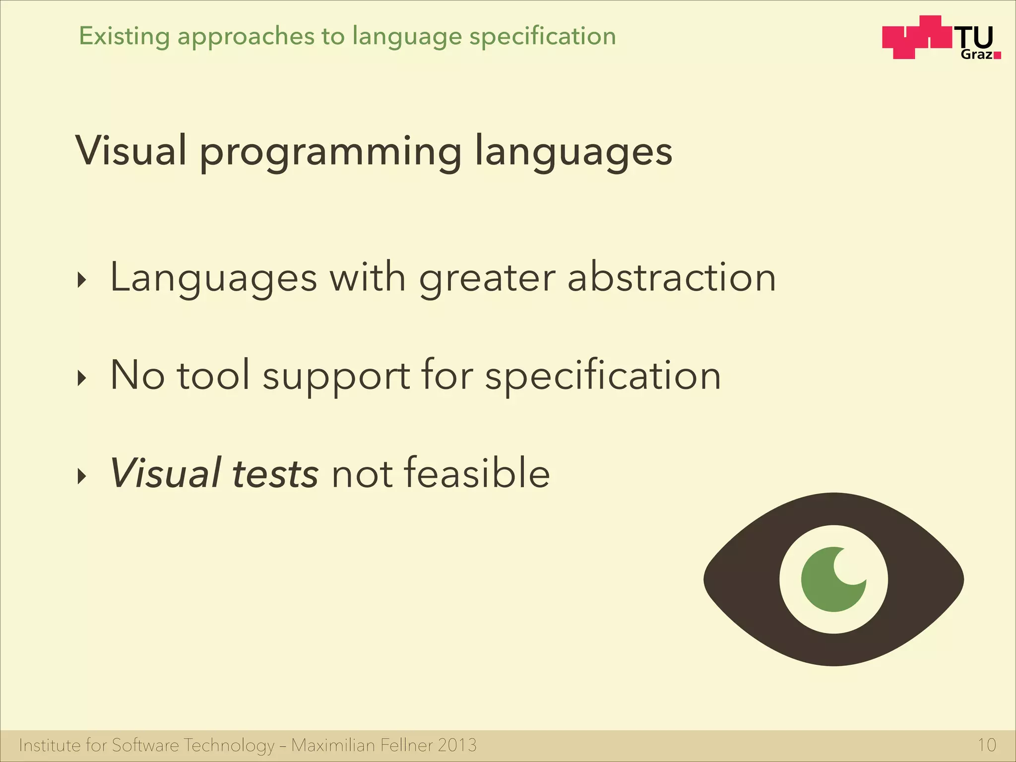 Institute for Software Technology – Maximilian Fellner 2013
‣ Languages with greater abstraction
‣ No tool support for speciﬁcation
‣ Visual tests not feasible
10
Visual programming languages
Existing approaches to language speciﬁcation
 