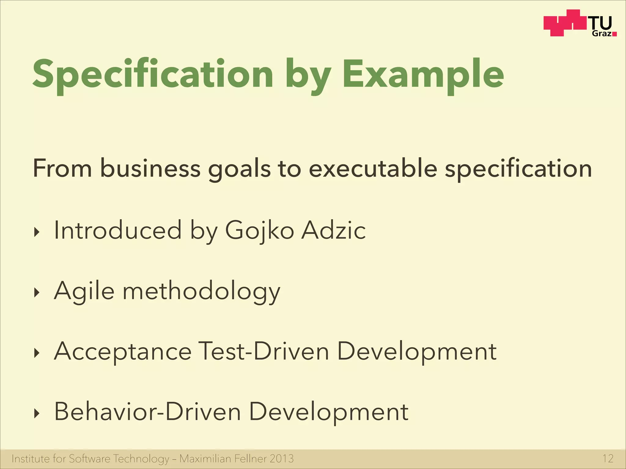 Institute for Software Technology – Maximilian Fellner 2013
Speciﬁcation by Example
12
From business goals to executable speciﬁcation
‣ Introduced by Gojko Adzic
‣ Agile methodology
‣ Acceptance Test-Driven Development
‣ Behavior-Driven Development
 