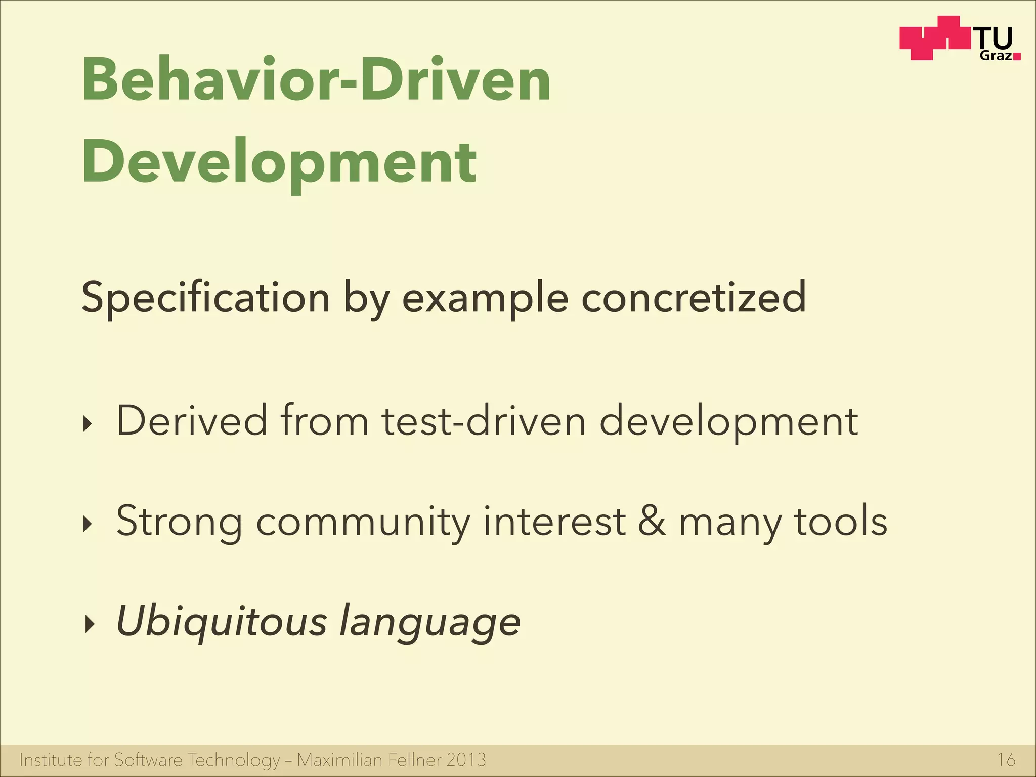 Institute for Software Technology – Maximilian Fellner 2013
Behavior-Driven
Development
‣ Derived from test-driven development
‣ Strong community interest & many tools
‣ Ubiquitous language
16
Speciﬁcation by example concretized
 