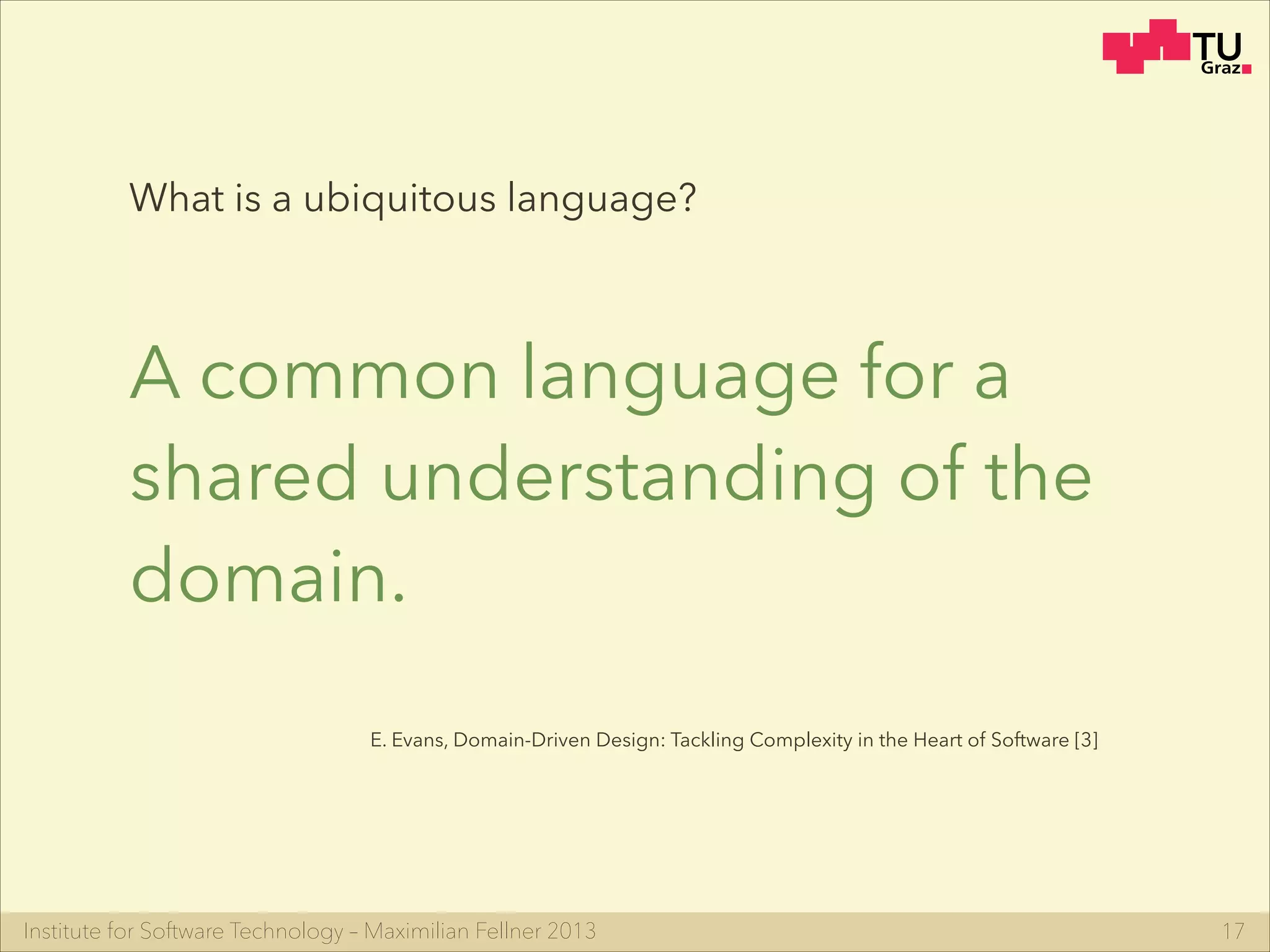 Institute for Software Technology – Maximilian Fellner 2013
What is a ubiquitous language?
A common language for a
shared understanding of the
domain.
17
E. Evans, Domain-Driven Design: Tackling Complexity in the Heart of Software [3]
 