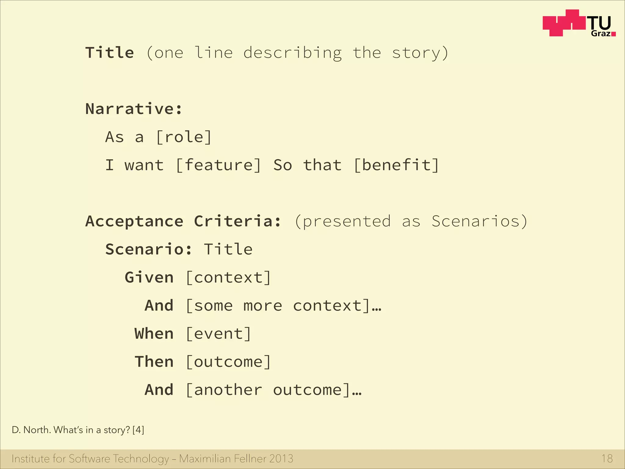 Institute for Software Technology – Maximilian Fellner 2013 18
Title (one line describing the story)
!
Narrative:
As a [role]
I want [feature] So that [benefit]
!
Acceptance Criteria: (presented as Scenarios)
Scenario: Title
Given [context]
And [some more context]…
When [event]
Then [outcome]
And [another outcome]…
D. North. What’s in a story? [4]
 