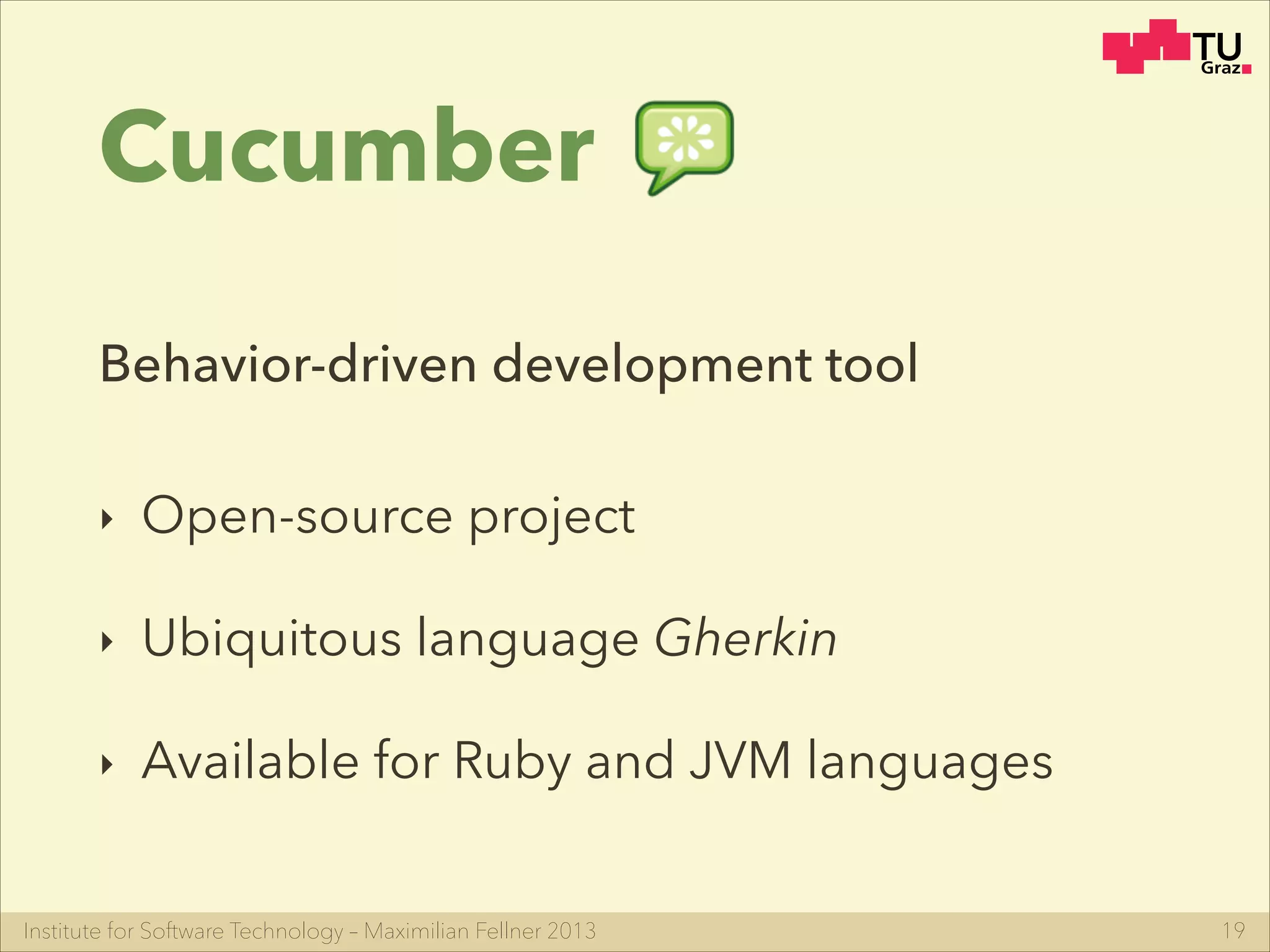 Institute for Software Technology – Maximilian Fellner 2013
Cucumber
‣ Open-source project
‣ Ubiquitous language Gherkin
‣ Available for Ruby and JVM languages
19
Behavior-driven development tool
 