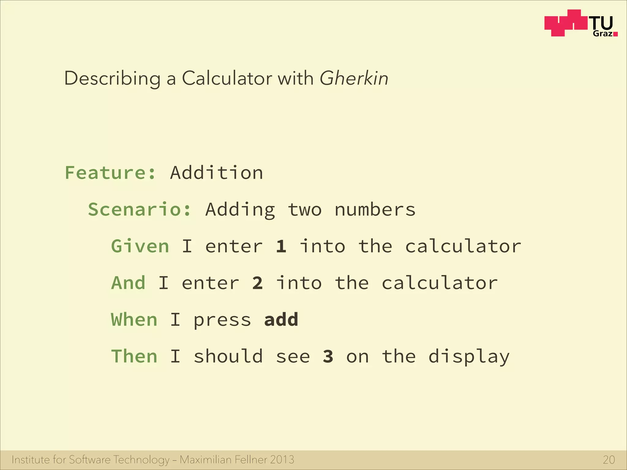 Institute for Software Technology – Maximilian Fellner 2013
Describing a Calculator with Gherkin
Feature: Addition
Scenario: Adding two numbers
Given I enter 1 into the calculator
And I enter 2 into the calculator
When I press add
Then I should see 3 on the display
20
 