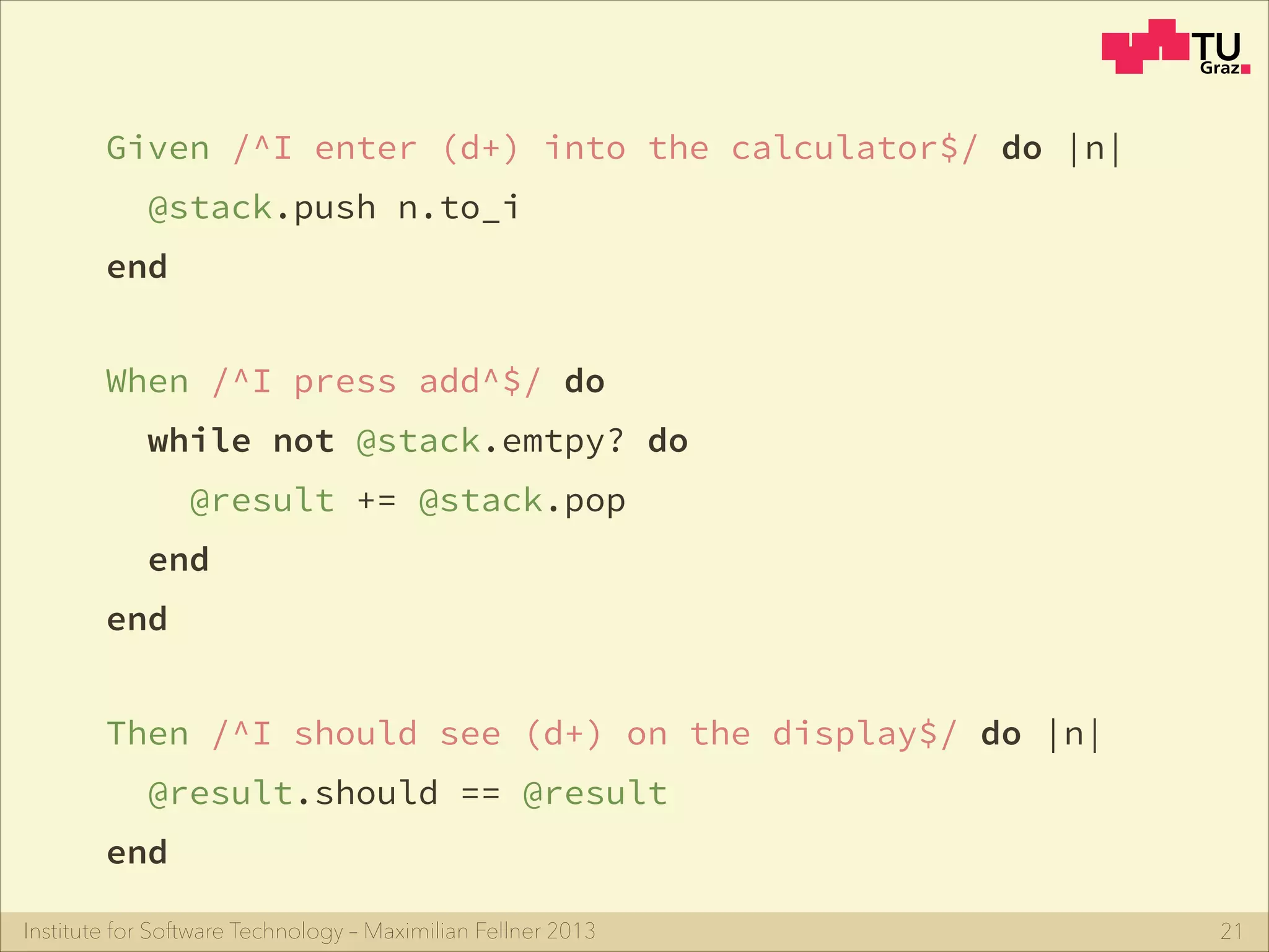 Institute for Software Technology – Maximilian Fellner 2013
Given /^I enter (d+) into the calculator$/ do |n|
@stack.push n.to_i
end
21
Then /^I should see (d+) on the display$/ do |n|
@result.should == @result
end
When /^I press add^$/ do
while not @stack.emtpy? do
@result += @stack.pop
end
end
 