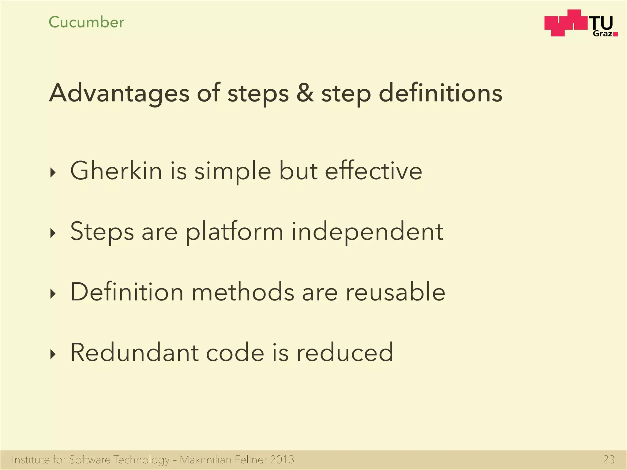 Institute for Software Technology – Maximilian Fellner 2013
Cucumber
‣ Gherkin is simple but effective
‣ Steps are platform independent
‣ Deﬁnition methods are reusable
‣ Redundant code is reduced
23
Advantages of steps & step deﬁnitions
 
