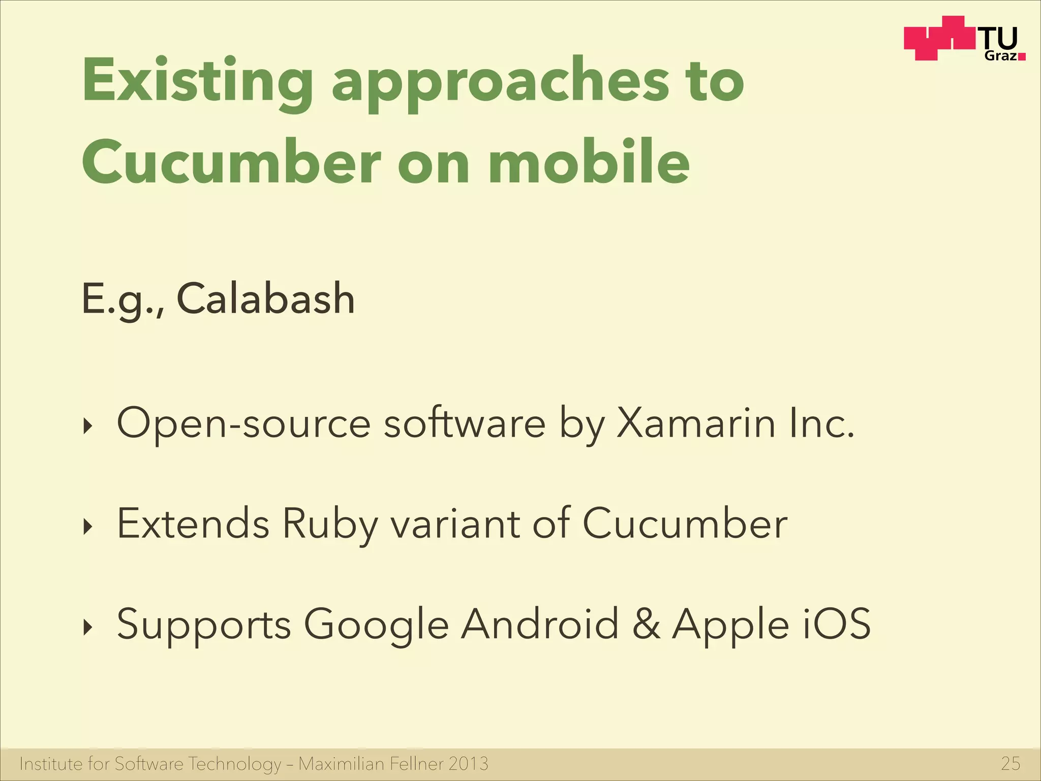 Institute for Software Technology – Maximilian Fellner 2013
Existing approaches to
Cucumber on mobile
‣ Open-source software by Xamarin Inc.
‣ Extends Ruby variant of Cucumber
‣ Supports Google Android & Apple iOS
25
E.g., Calabash
 