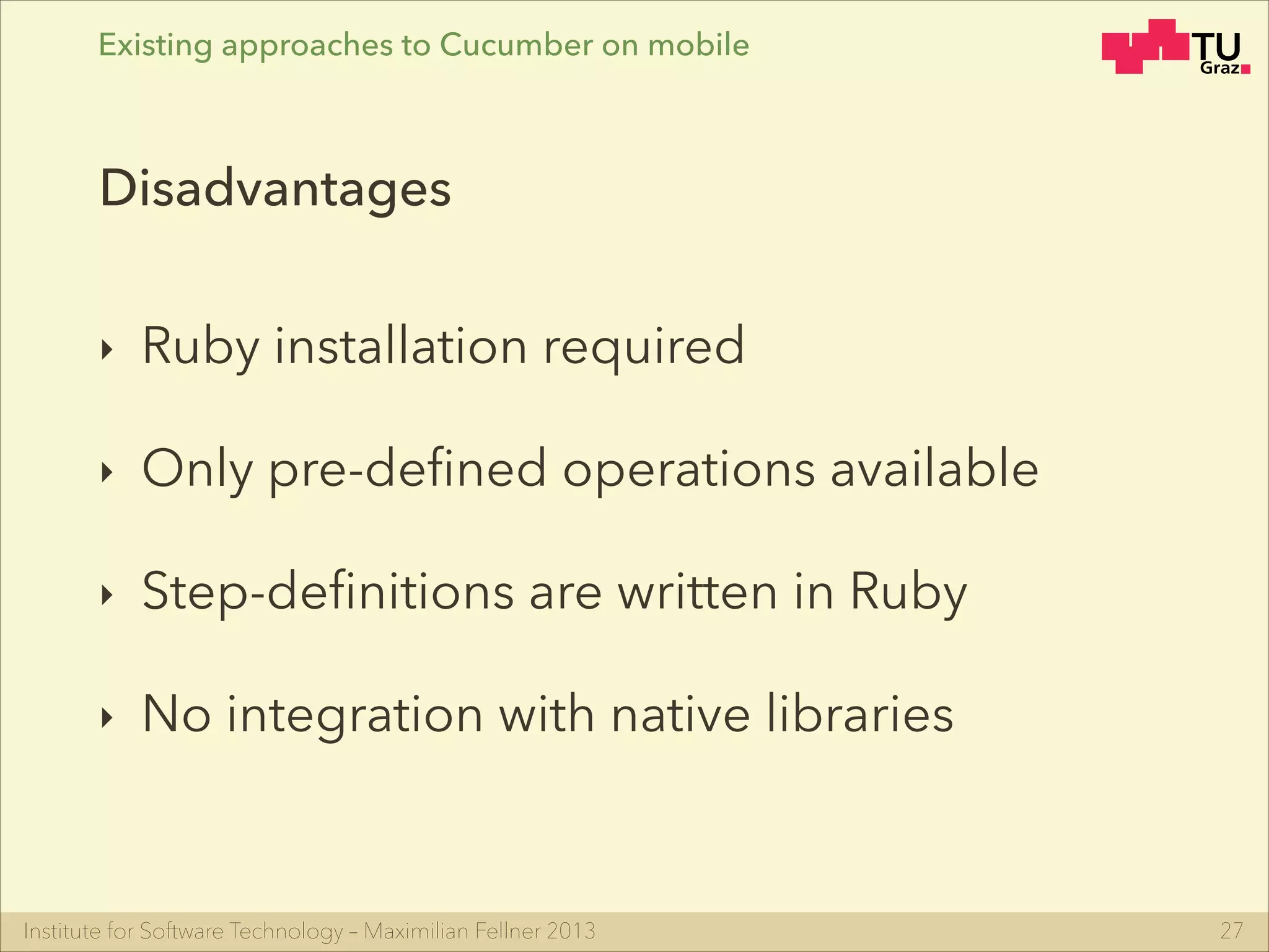 Institute for Software Technology – Maximilian Fellner 2013
Existing approaches to Cucumber on mobile
‣ Ruby installation required
‣ Only pre-deﬁned operations available
‣ Step-deﬁnitions are written in Ruby
‣ No integration with native libraries
27
Disadvantages
 