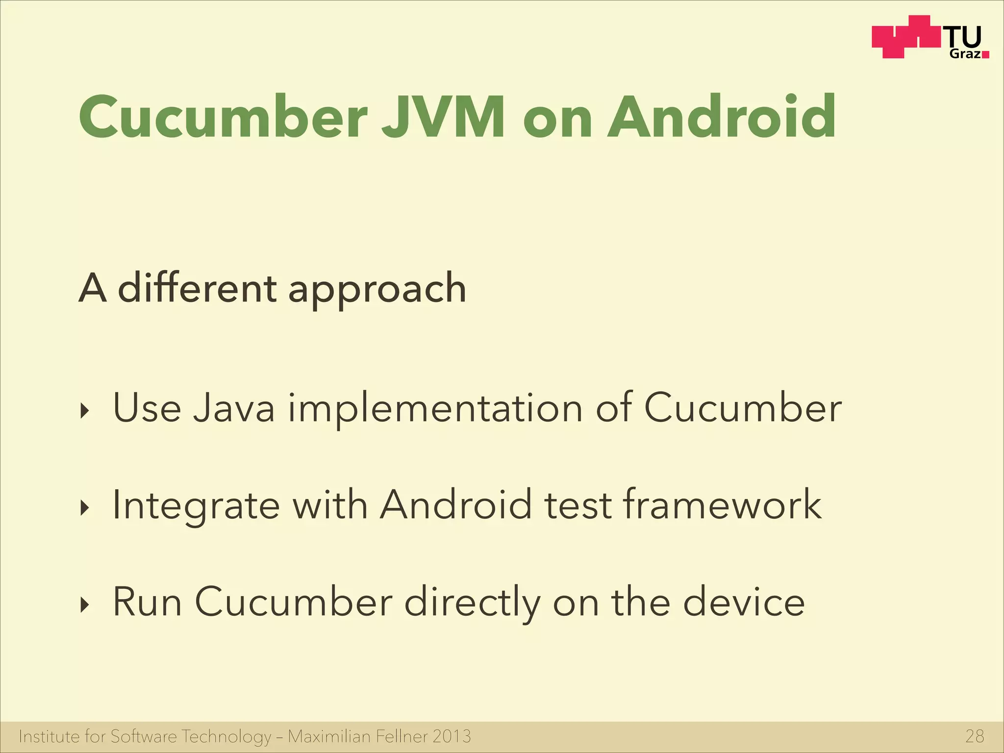 Institute for Software Technology – Maximilian Fellner 2013
Cucumber JVM on Android
‣ Use Java implementation of Cucumber
‣ Integrate with Android test framework
‣ Run Cucumber directly on the device
28
A different approach
 