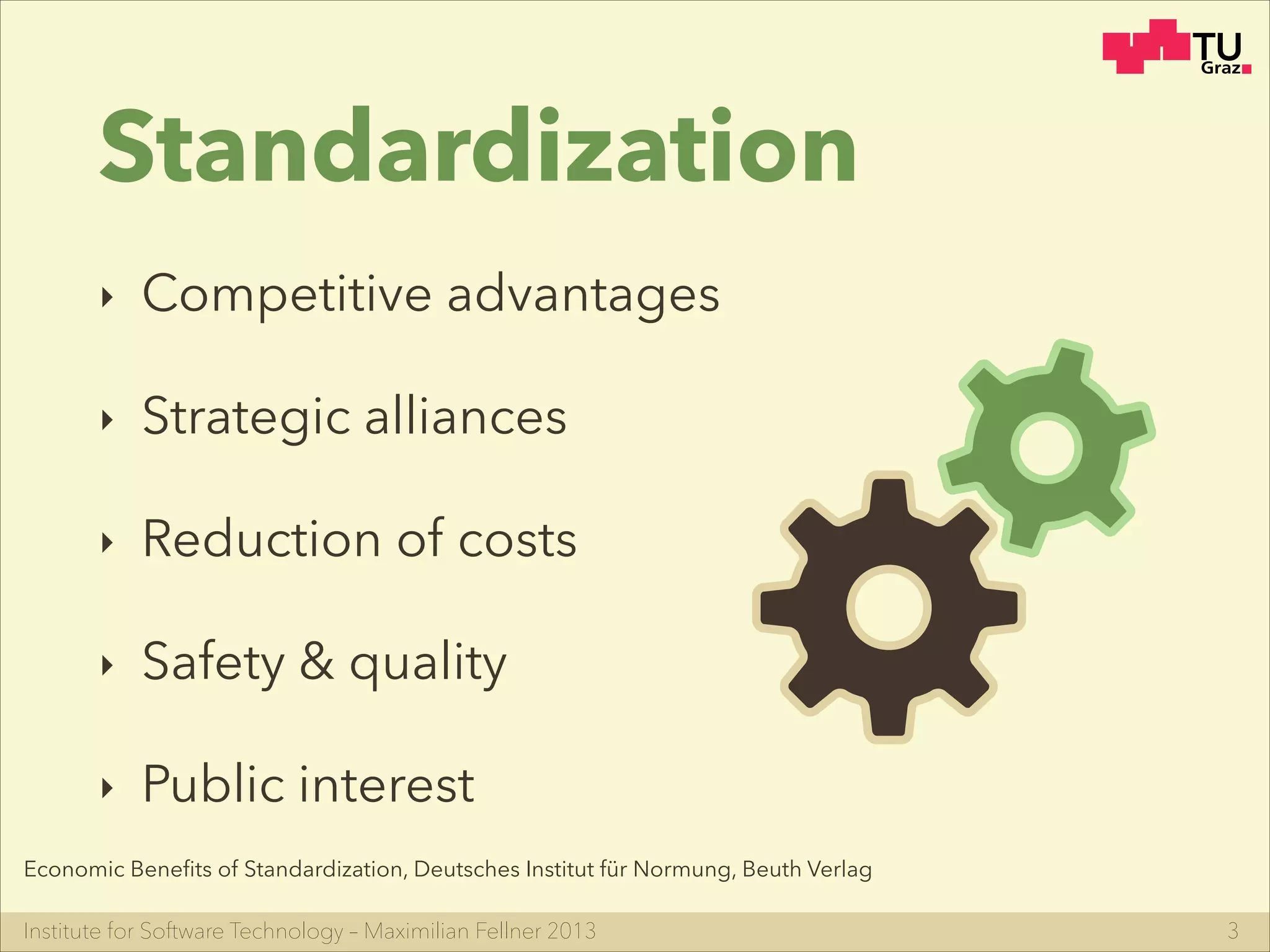 Institute for Software Technology – Maximilian Fellner 2013
Standardization
‣ Competitive advantages
‣ Strategic alliances
‣ Reduction of costs
‣ Safety & quality
‣ Public interest
3
Economic Beneﬁts of Standardization, Deutsches Institut für Normung, Beuth Verlag
 
