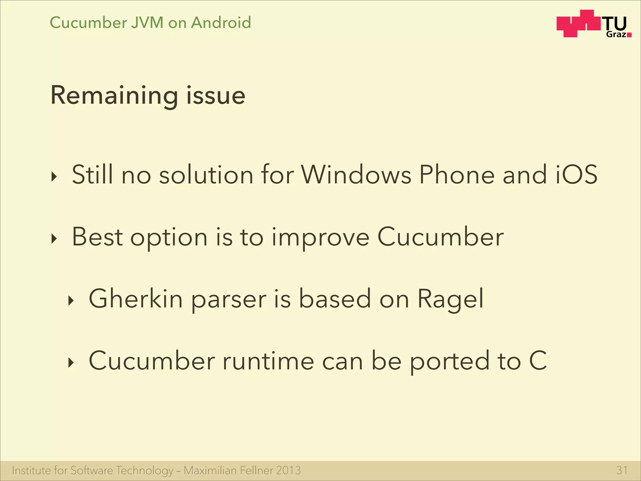 Institute for Software Technology – Maximilian Fellner 2013
Cucumber JVM on Android
‣ Still no solution for Windows Phone and iOS
‣ Best option is to improve Cucumber
‣ Gherkin parser is based on Ragel
‣ Cucumber runtime can be ported to C
31
Remaining issue
 