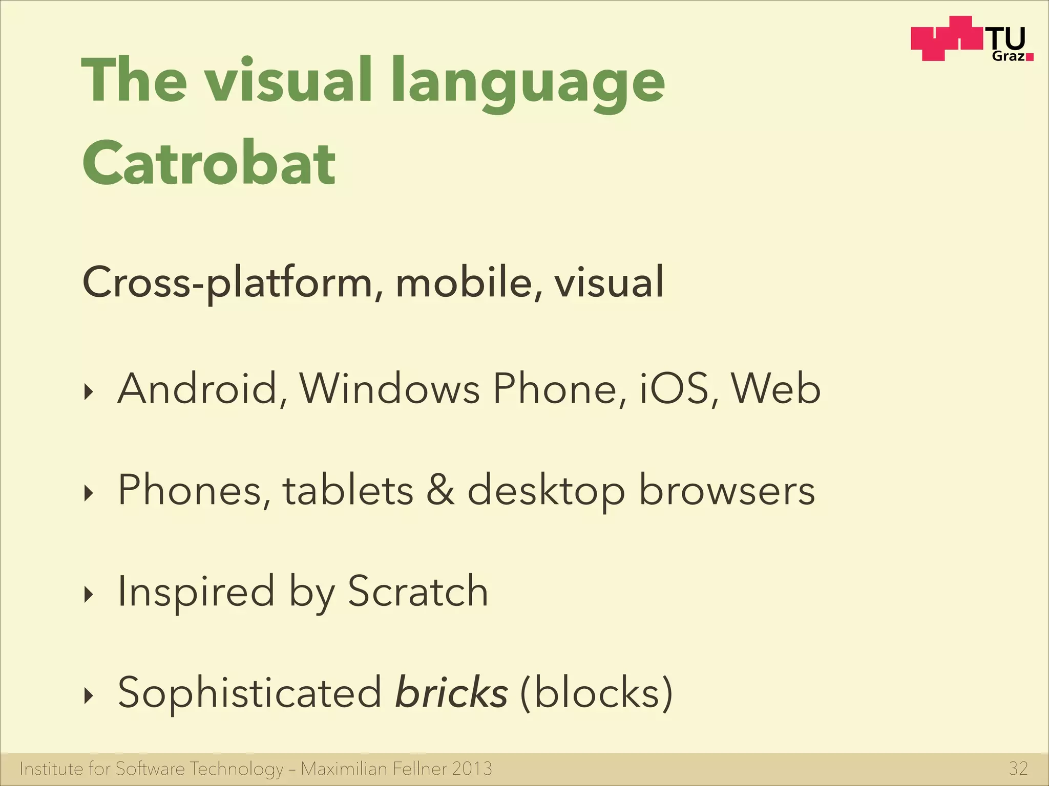 Institute for Software Technology – Maximilian Fellner 2013
The visual language
Catrobat
‣ Android, Windows Phone, iOS, Web
‣ Phones, tablets & desktop browsers
‣ Inspired by Scratch
‣ Sophisticated bricks (blocks)
32
Cross-platform, mobile, visual
 