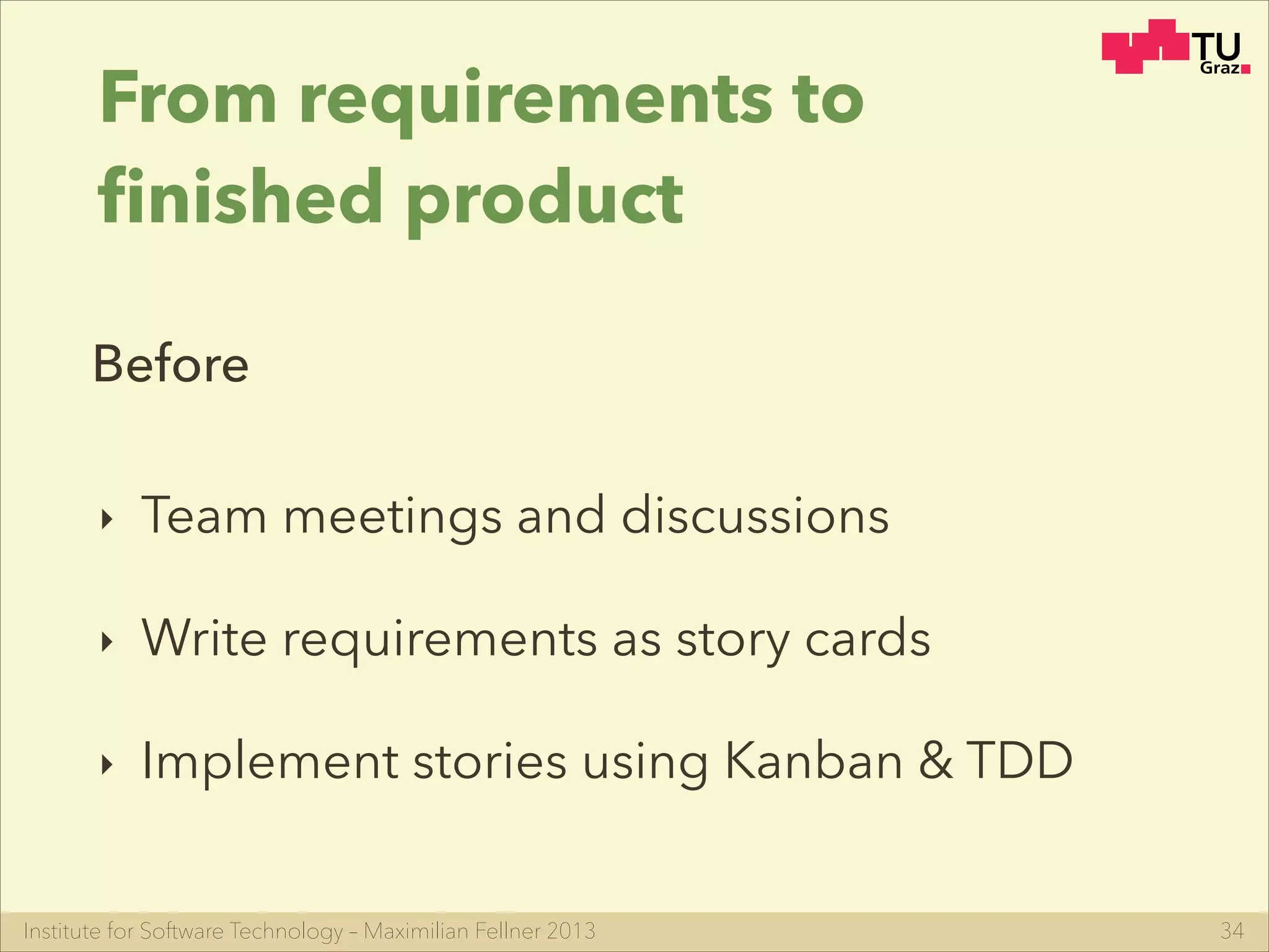 Institute for Software Technology – Maximilian Fellner 2013
From requirements to
ﬁnished product
‣ Team meetings and discussions
‣ Write requirements as story cards
‣ Implement stories using Kanban & TDD
34
Before
 
