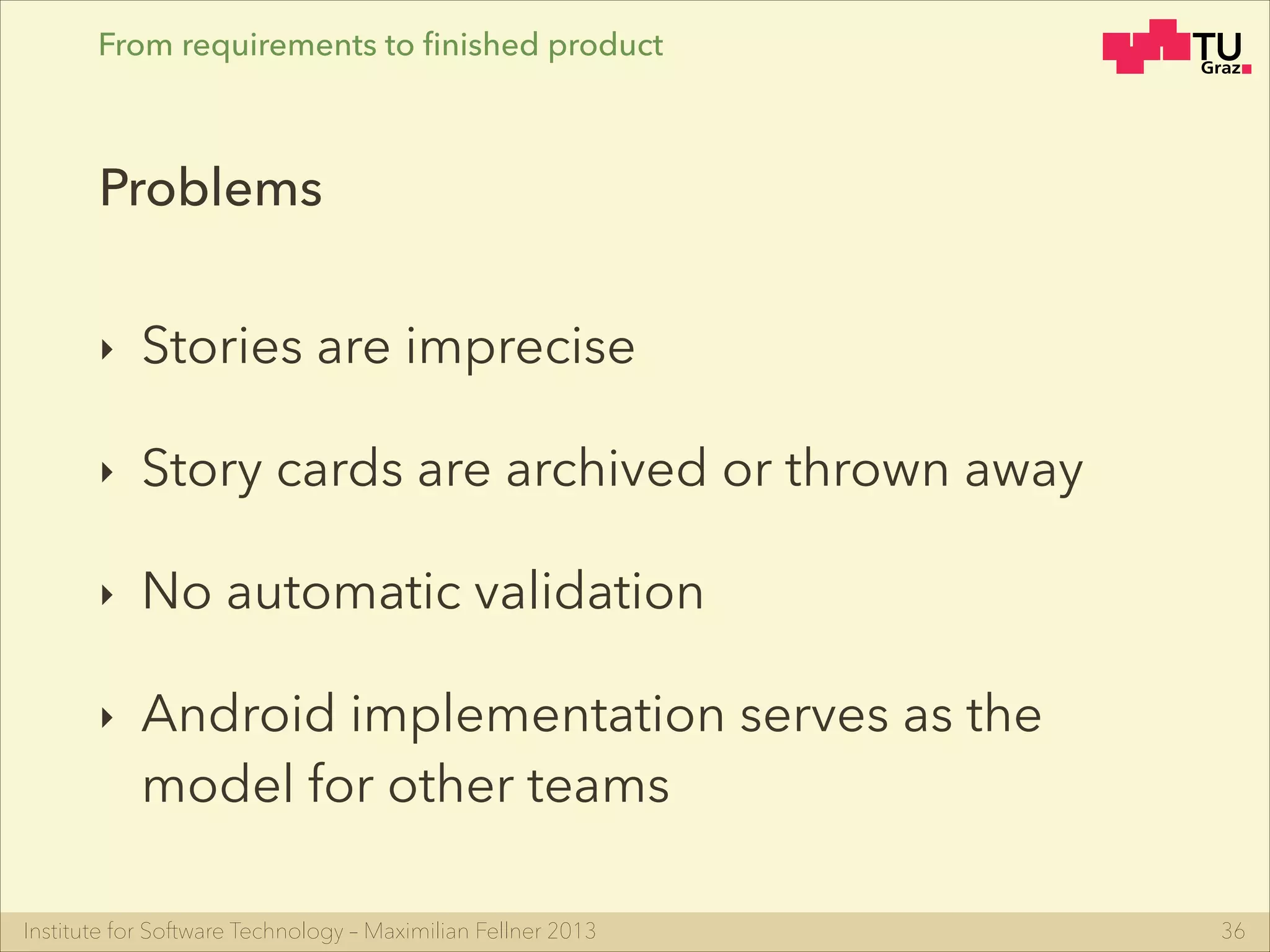 Institute for Software Technology – Maximilian Fellner 2013
From requirements to ﬁnished product
‣ Stories are imprecise
‣ Story cards are archived or thrown away
‣ No automatic validation
‣ Android implementation serves as the
model for other teams
36
Problems
 