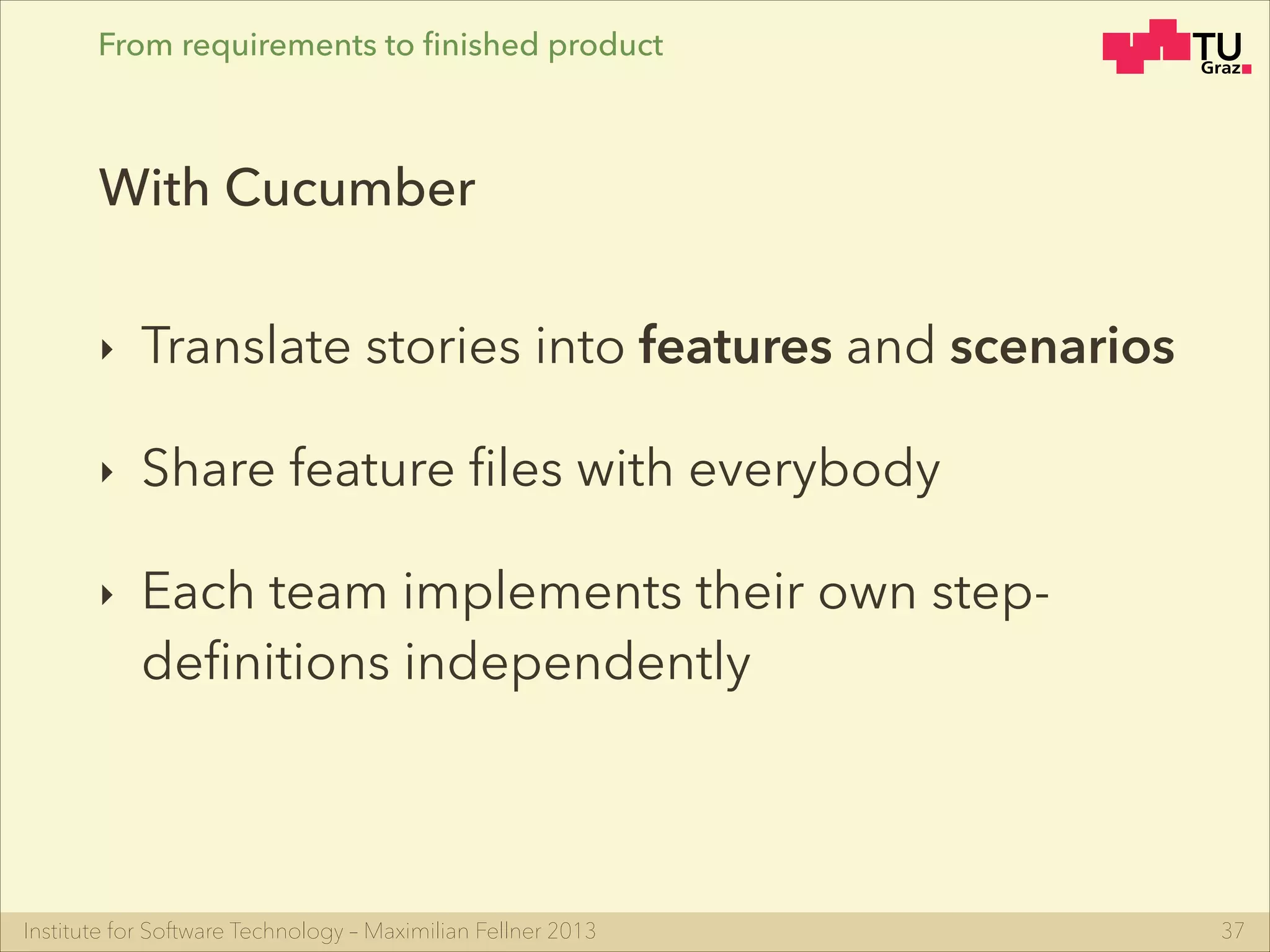 Institute for Software Technology – Maximilian Fellner 2013
From requirements to ﬁnished product
‣ Translate stories into features and scenarios
‣ Share feature ﬁles with everybody
‣ Each team implements their own step-
deﬁnitions independently
37
With Cucumber
 