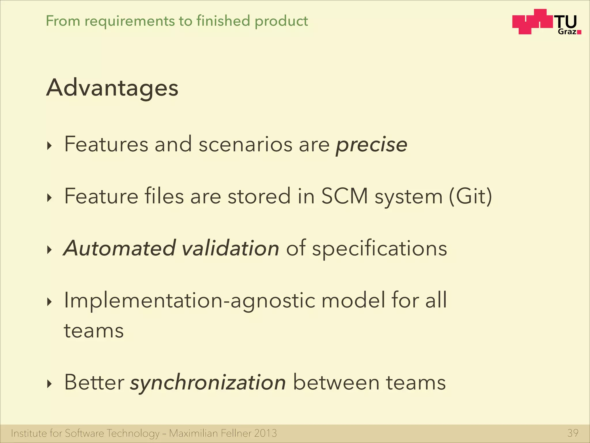 Institute for Software Technology – Maximilian Fellner 2013
From requirements to ﬁnished product
‣ Features and scenarios are precise
‣ Feature ﬁles are stored in SCM system (Git)
‣ Automated validation of speciﬁcations
‣ Implementation-agnostic model for all
teams
‣ Better synchronization between teams
39
Advantages
 
