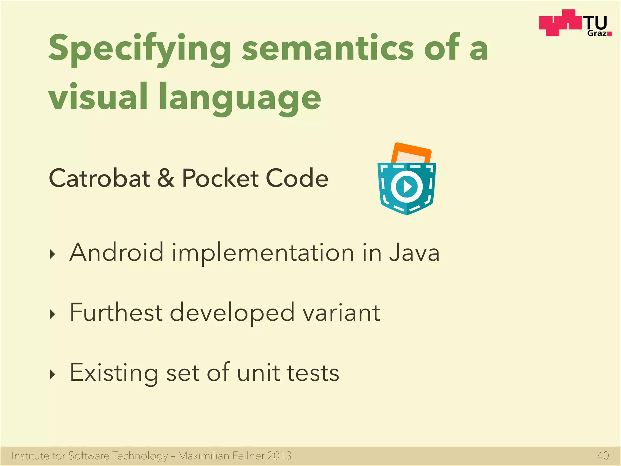 Institute for Software Technology – Maximilian Fellner 2013
Specifying semantics of a
visual language
‣ Android implementation in Java
‣ Furthest developed variant
‣ Existing set of unit tests
40
Catrobat & Pocket Code
 