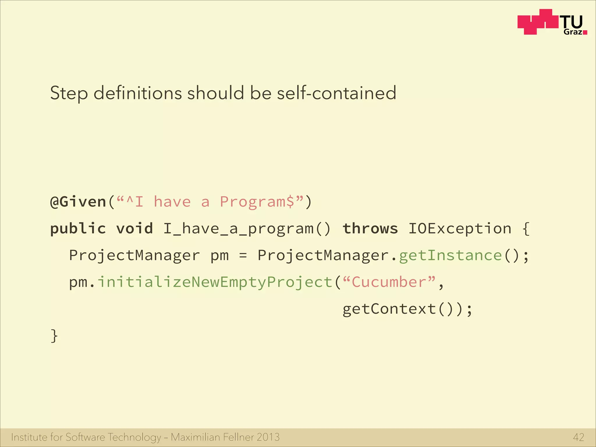 Institute for Software Technology – Maximilian Fellner 2013
@Given(“^I have a Program$”)
public void I_have_a_program() throws IOException {
ProjectManager pm = ProjectManager.getInstance();
pm.initializeNewEmptyProject(“Cucumber”,
getContext());
}
42
Step deﬁnitions should be self-contained
 