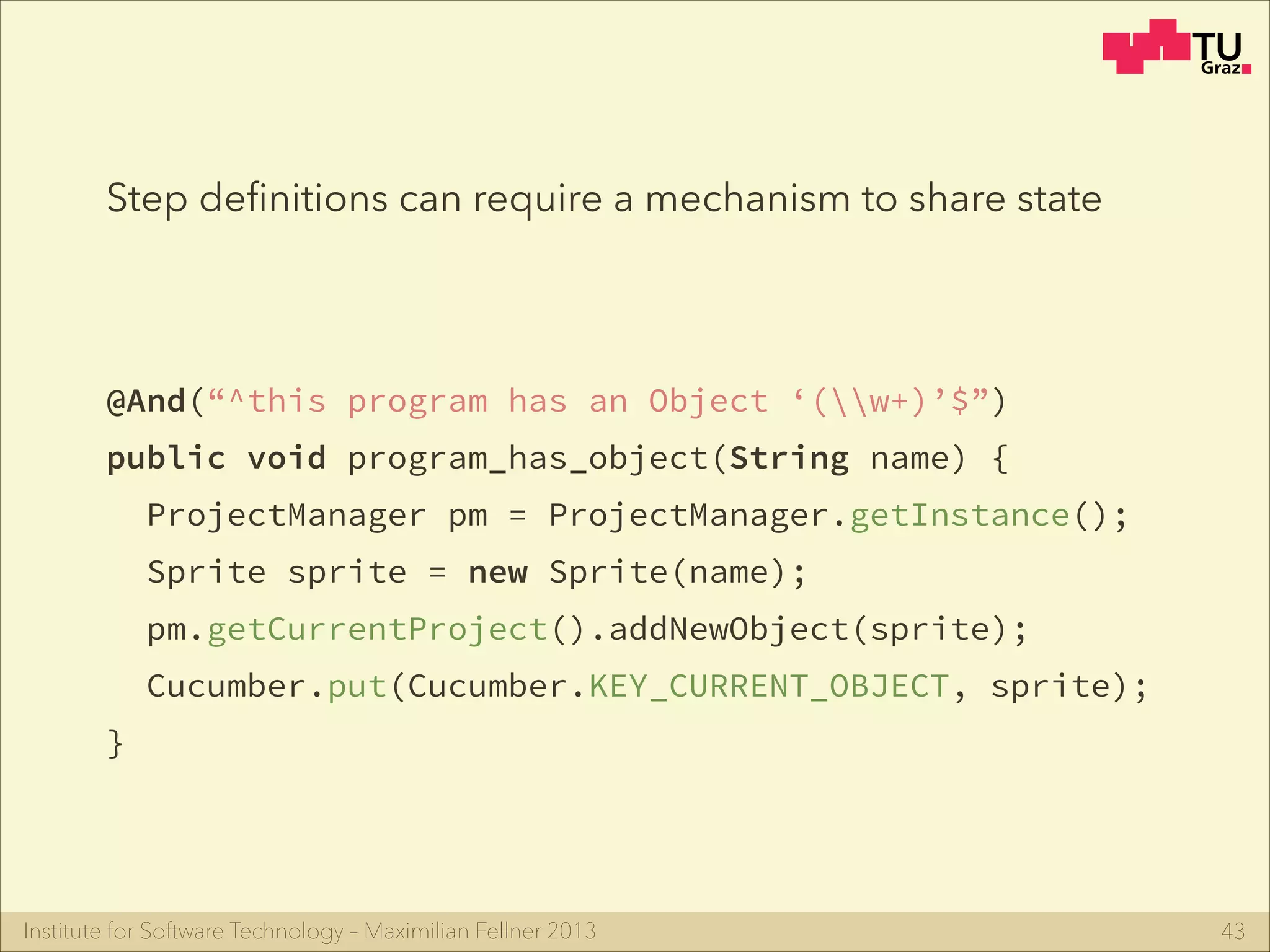 Institute for Software Technology – Maximilian Fellner 2013
@And(“^this program has an Object ‘(w+)’$”)
public void program_has_object(String name) {
ProjectManager pm = ProjectManager.getInstance();
Sprite sprite = new Sprite(name);
pm.getCurrentProject().addNewObject(sprite);
Cucumber.put(Cucumber.KEY_CURRENT_OBJECT, sprite);
}
43
Step deﬁnitions can require a mechanism to share state
 