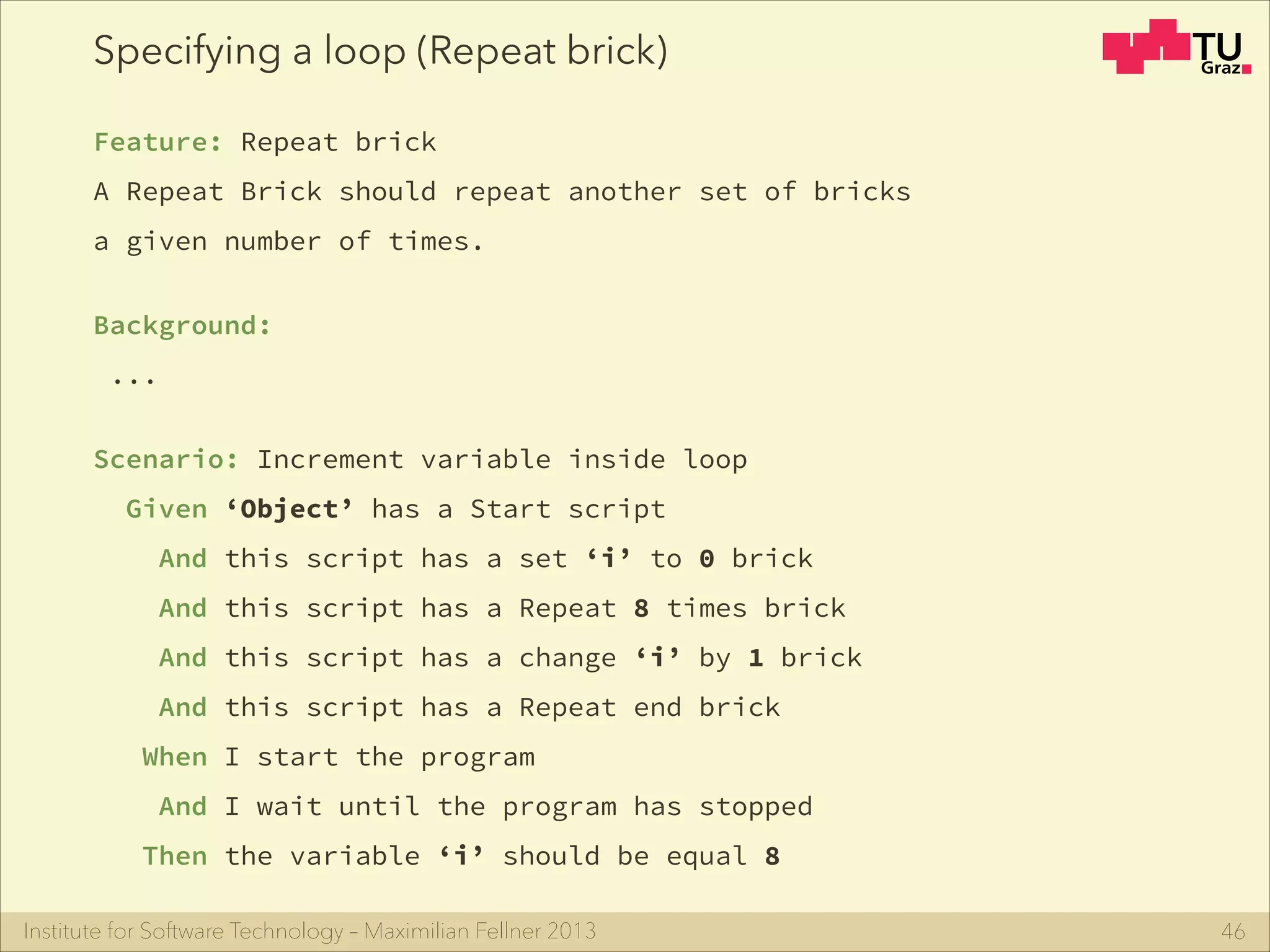 Institute for Software Technology – Maximilian Fellner 2013
Specifying a loop (Repeat brick)
Feature: Repeat brick
A Repeat Brick should repeat another set of bricks
a given number of times.
!
Background:
...
!
Scenario: Increment variable inside loop
Given ‘Object’ has a Start script
And this script has a set ‘i’ to 0 brick
And this script has a Repeat 8 times brick
And this script has a change ‘i’ by 1 brick
And this script has a Repeat end brick
When I start the program
And I wait until the program has stopped
Then the variable ‘i’ should be equal 8
46
 