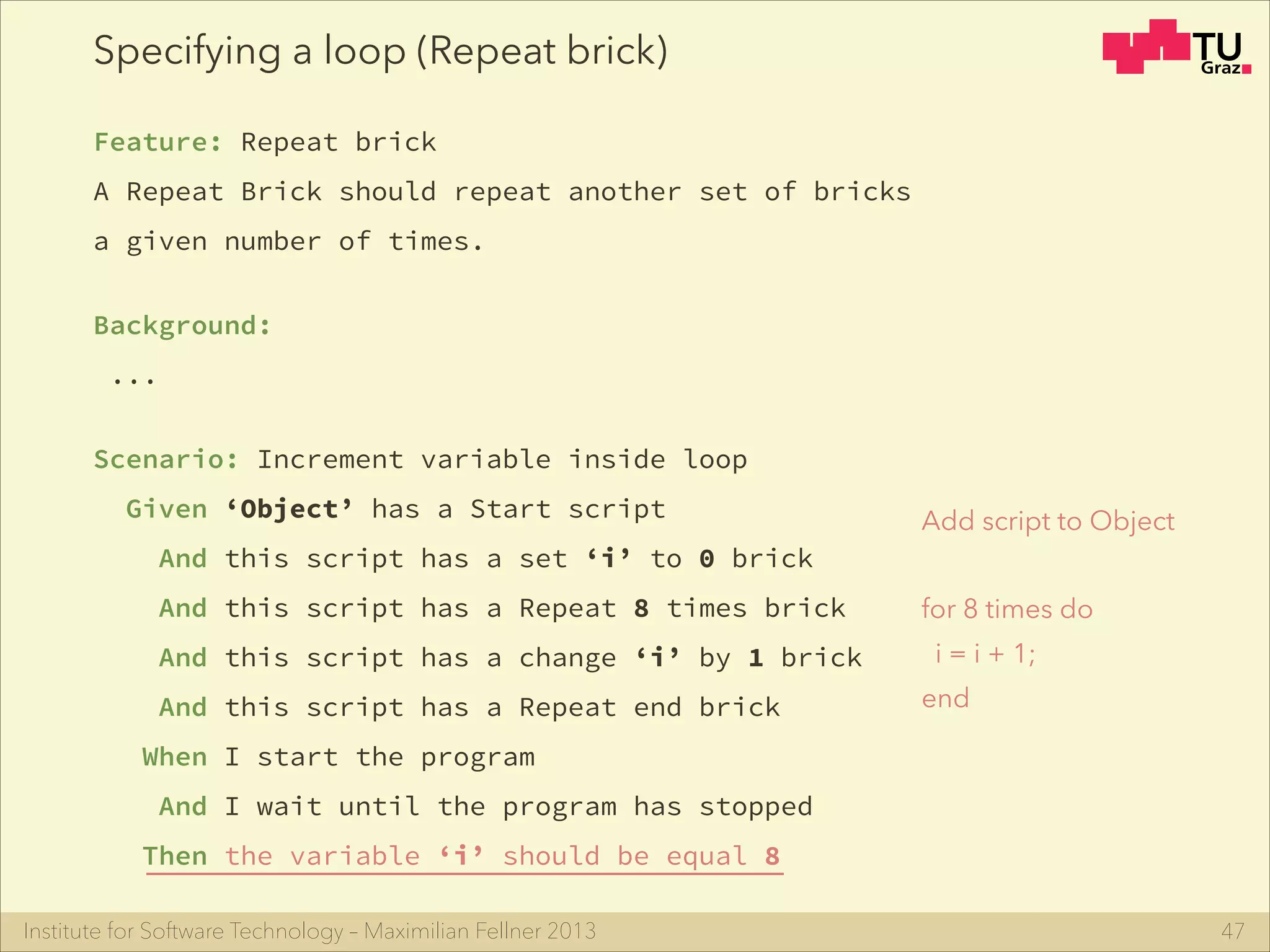 Institute for Software Technology – Maximilian Fellner 2013
Specifying a loop (Repeat brick)
Feature: Repeat brick
A Repeat Brick should repeat another set of bricks
a given number of times.
!
Background:
...
!
Scenario: Increment variable inside loop
Given ‘Object’ has a Start script
And this script has a set ‘i’ to 0 brick
And this script has a Repeat 8 times brick
And this script has a change ‘i’ by 1 brick
And this script has a Repeat end brick
When I start the program
And I wait until the program has stopped
Then the variable ‘i’ should be equal 8
47
Add script to Object
for 8 times do
i = i + 1;
end
 