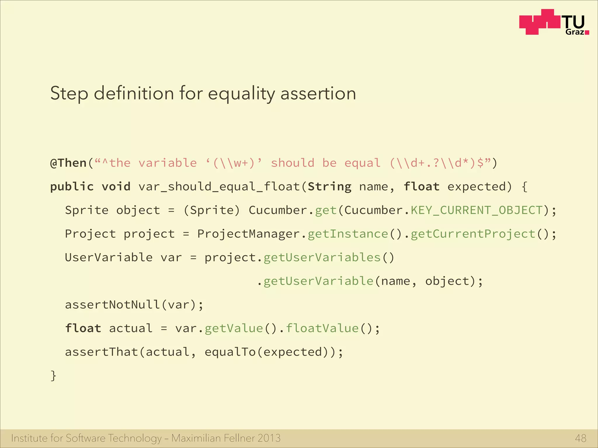 Institute for Software Technology – Maximilian Fellner 2013
@Then(“^the variable ‘(w+)’ should be equal (d+.?d*)$”)
public void var_should_equal_float(String name, float expected) {
Sprite object = (Sprite) Cucumber.get(Cucumber.KEY_CURRENT_OBJECT);
Project project = ProjectManager.getInstance().getCurrentProject();
UserVariable var = project.getUserVariables()
.getUserVariable(name, object);
assertNotNull(var);
float actual = var.getValue().floatValue();
assertThat(actual, equalTo(expected));
}
48
Step deﬁnition for equality assertion
 