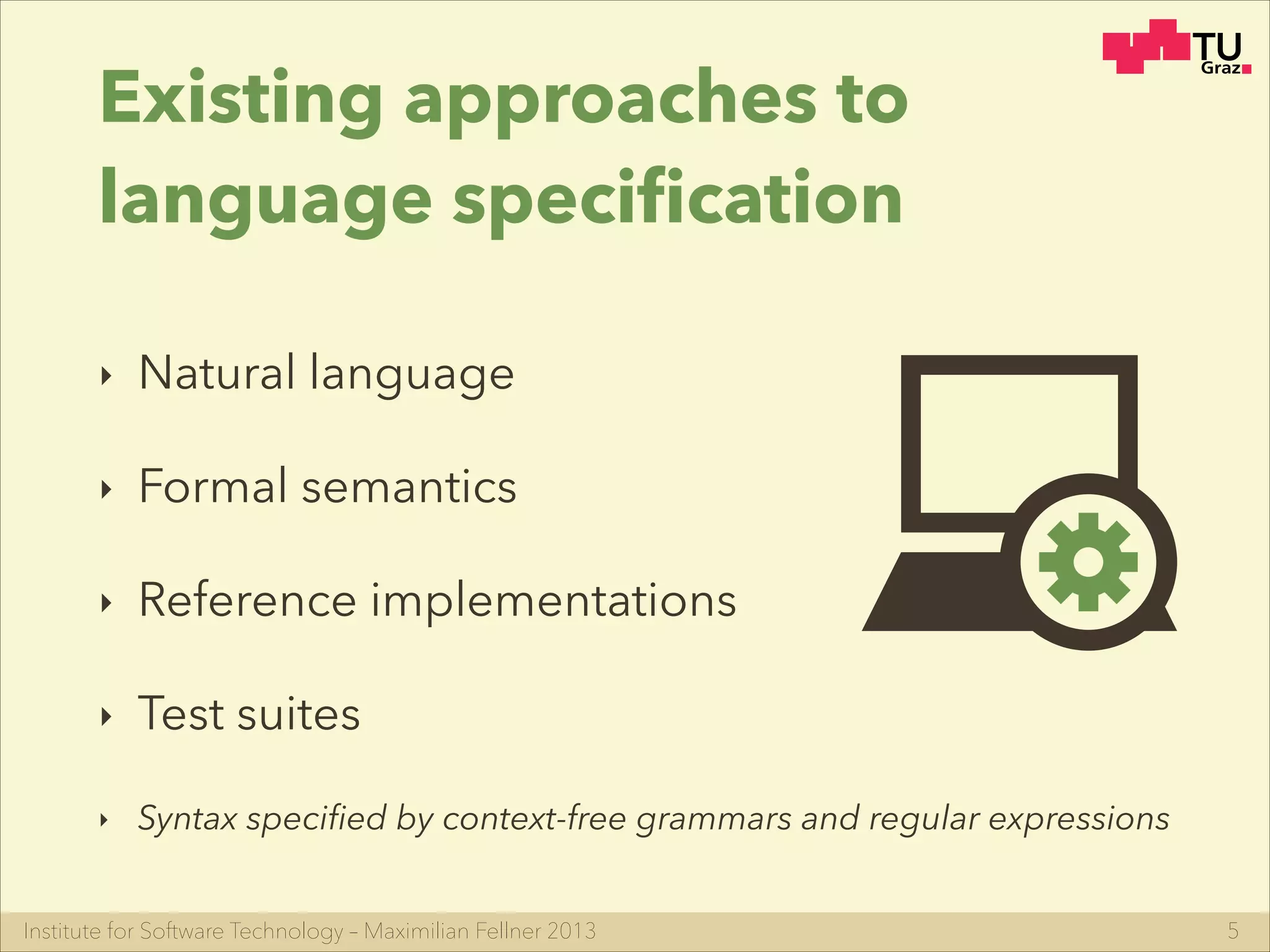 Institute for Software Technology – Maximilian Fellner 2013
Existing approaches to
language speciﬁcation
‣ Natural language
‣ Formal semantics
‣ Reference implementations
‣ Test suites
‣ Syntax speciﬁed by context-free grammars and regular expressions
5
 