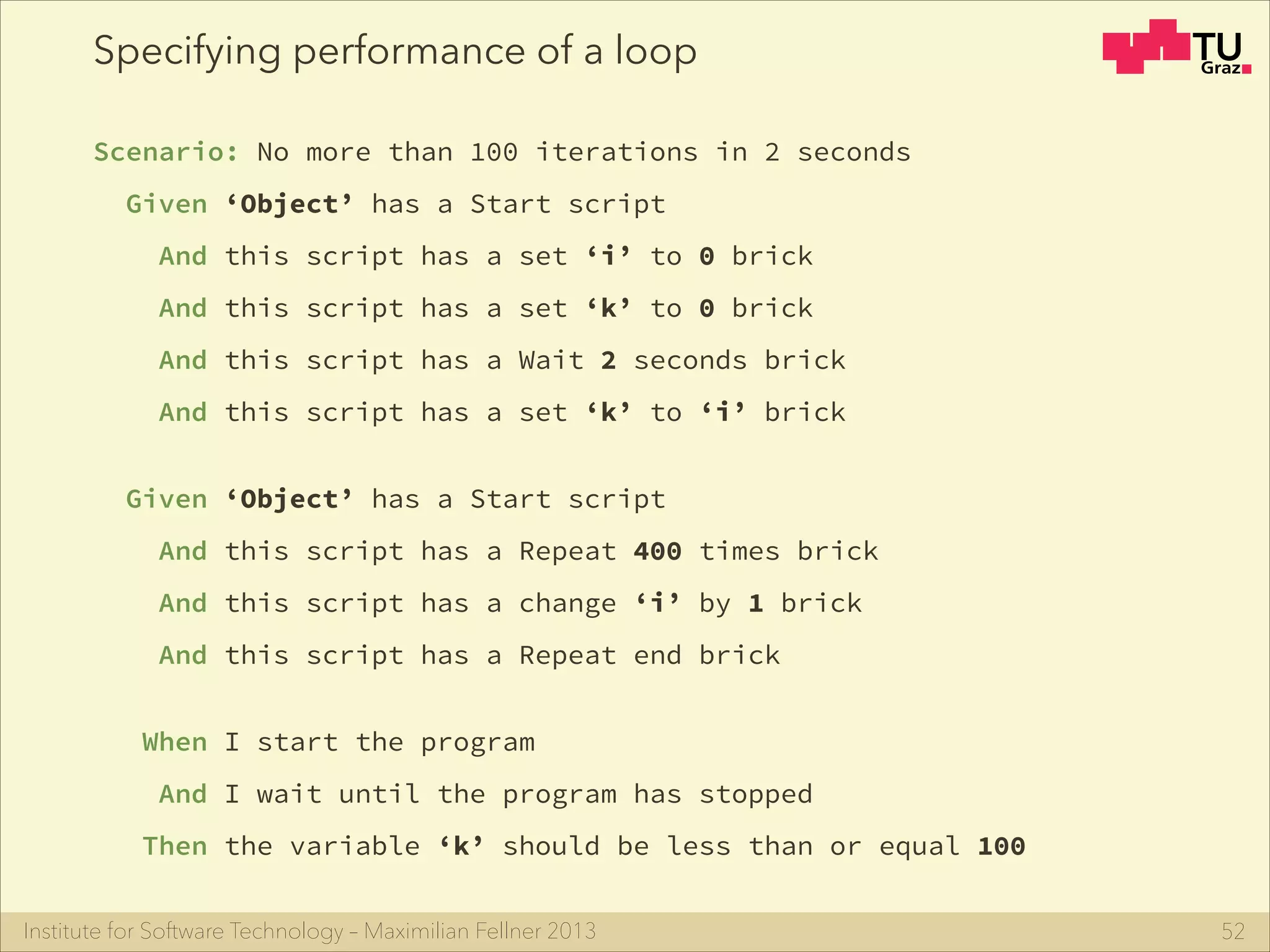 Institute for Software Technology – Maximilian Fellner 2013
Specifying performance of a loop
Scenario: No more than 100 iterations in 2 seconds
Given ‘Object’ has a Start script
And this script has a set ‘i’ to 0 brick
And this script has a set ‘k’ to 0 brick
And this script has a Wait 2 seconds brick
And this script has a set ‘k’ to ‘i’ brick
!
Given ‘Object’ has a Start script
And this script has a Repeat 400 times brick
And this script has a change ‘i’ by 1 brick
And this script has a Repeat end brick
!
When I start the program
And I wait until the program has stopped
Then the variable ‘k’ should be less than or equal 100
52
 